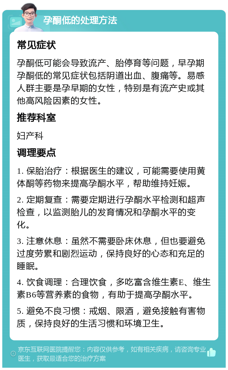 孕酮低的处理方法 常见症状 孕酮低可能会导致流产、胎停育等问题，早孕期孕酮低的常见症状包括阴道出血、腹痛等。易感人群主要是孕早期的女性，特别是有流产史或其他高风险因素的女性。 推荐科室 妇产科 调理要点 1. 保胎治疗：根据医生的建议，可能需要使用黄体酮等药物来提高孕酮水平，帮助维持妊娠。 2. 定期复查：需要定期进行孕酮水平检测和超声检查，以监测胎儿的发育情况和孕酮水平的变化。 3. 注意休息：虽然不需要卧床休息，但也要避免过度劳累和剧烈运动，保持良好的心态和充足的睡眠。 4. 饮食调理：合理饮食，多吃富含维生素E、维生素B6等营养素的食物，有助于提高孕酮水平。 5. 避免不良习惯：戒烟、限酒，避免接触有害物质，保持良好的生活习惯和环境卫生。