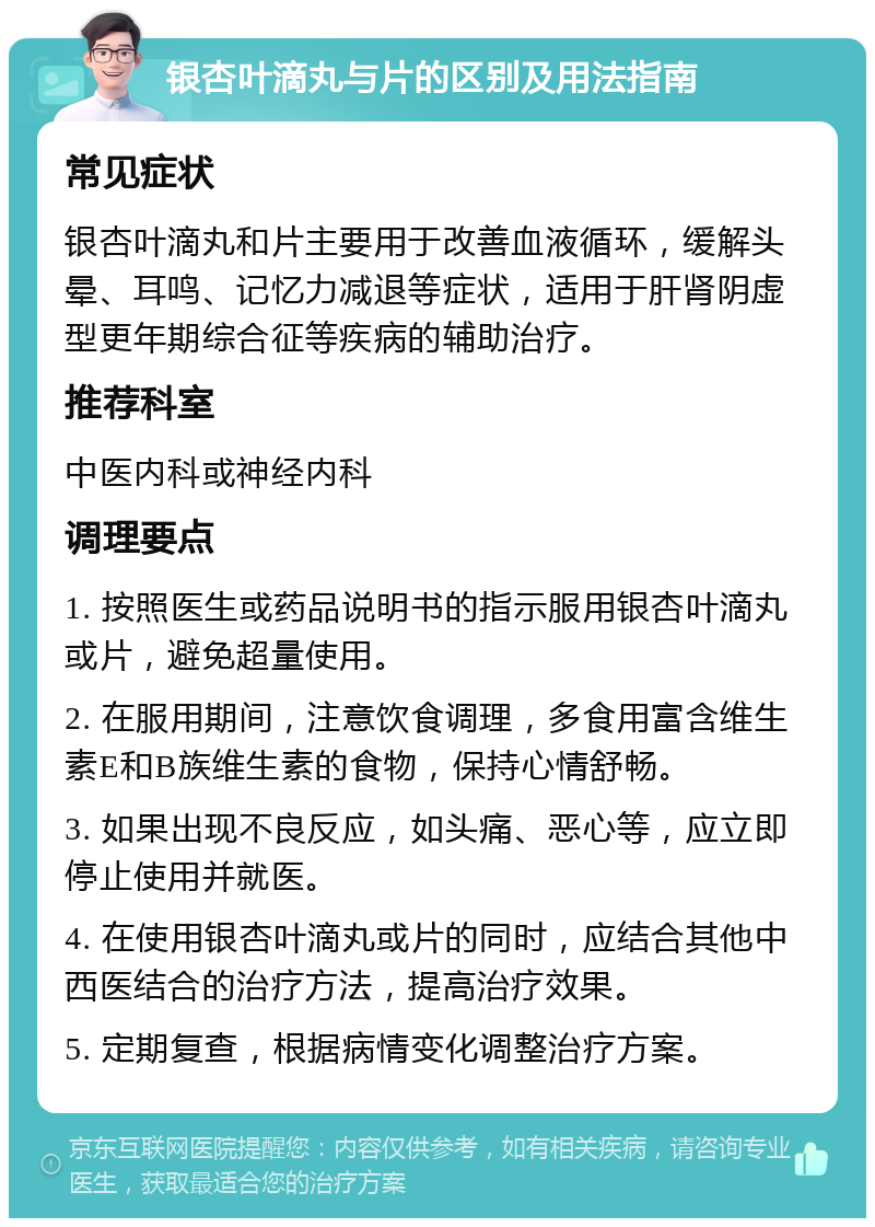 银杏叶滴丸与片的区别及用法指南 常见症状 银杏叶滴丸和片主要用于改善血液循环，缓解头晕、耳鸣、记忆力减退等症状，适用于肝肾阴虚型更年期综合征等疾病的辅助治疗。 推荐科室 中医内科或神经内科 调理要点 1. 按照医生或药品说明书的指示服用银杏叶滴丸或片，避免超量使用。 2. 在服用期间，注意饮食调理，多食用富含维生素E和B族维生素的食物，保持心情舒畅。 3. 如果出现不良反应，如头痛、恶心等，应立即停止使用并就医。 4. 在使用银杏叶滴丸或片的同时，应结合其他中西医结合的治疗方法，提高治疗效果。 5. 定期复查，根据病情变化调整治疗方案。