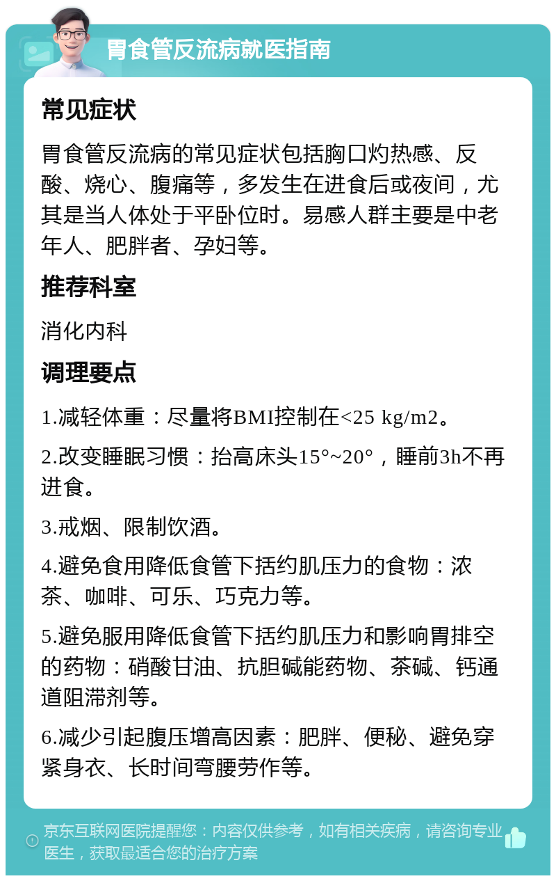 胃食管反流病就医指南 常见症状 胃食管反流病的常见症状包括胸口灼热感、反酸、烧心、腹痛等，多发生在进食后或夜间，尤其是当人体处于平卧位时。易感人群主要是中老年人、肥胖者、孕妇等。 推荐科室 消化内科 调理要点 1.减轻体重：尽量将BMI控制在<25 kg/m2。 2.改变睡眠习惯：抬高床头15°~20°，睡前3h不再进食。 3.戒烟、限制饮酒。 4.避免食用降低食管下括约肌压力的食物：浓茶、咖啡、可乐、巧克力等。 5.避免服用降低食管下括约肌压力和影响胃排空的药物：硝酸甘油、抗胆碱能药物、茶碱、钙通道阻滞剂等。 6.减少引起腹压增高因素：肥胖、便秘、避免穿紧身衣、长时间弯腰劳作等。