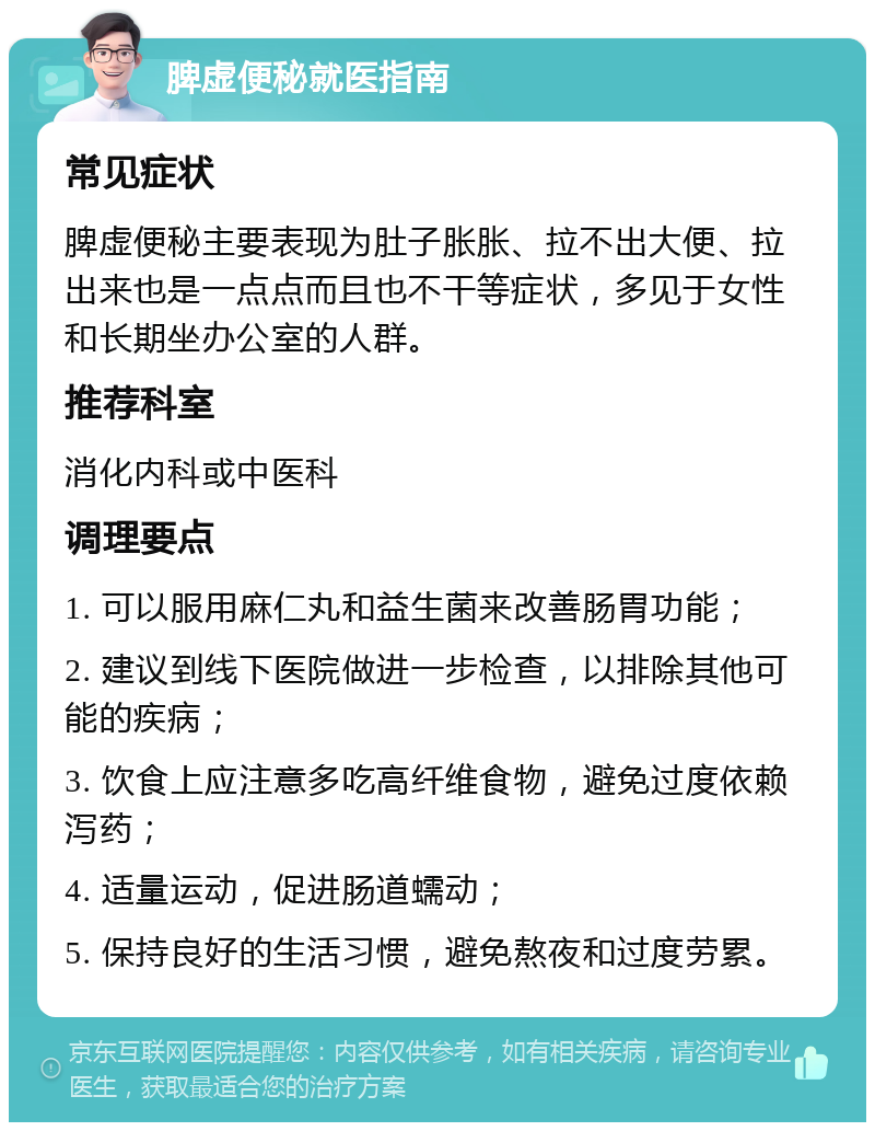 脾虚便秘就医指南 常见症状 脾虚便秘主要表现为肚子胀胀、拉不出大便、拉出来也是一点点而且也不干等症状，多见于女性和长期坐办公室的人群。 推荐科室 消化内科或中医科 调理要点 1. 可以服用麻仁丸和益生菌来改善肠胃功能； 2. 建议到线下医院做进一步检查，以排除其他可能的疾病； 3. 饮食上应注意多吃高纤维食物，避免过度依赖泻药； 4. 适量运动，促进肠道蠕动； 5. 保持良好的生活习惯，避免熬夜和过度劳累。