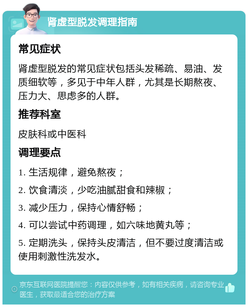 肾虚型脱发调理指南 常见症状 肾虚型脱发的常见症状包括头发稀疏、易油、发质细软等，多见于中年人群，尤其是长期熬夜、压力大、思虑多的人群。 推荐科室 皮肤科或中医科 调理要点 1. 生活规律，避免熬夜； 2. 饮食清淡，少吃油腻甜食和辣椒； 3. 减少压力，保持心情舒畅； 4. 可以尝试中药调理，如六味地黄丸等； 5. 定期洗头，保持头皮清洁，但不要过度清洁或使用刺激性洗发水。