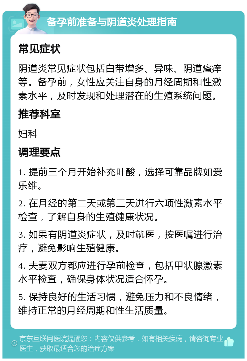 备孕前准备与阴道炎处理指南 常见症状 阴道炎常见症状包括白带增多、异味、阴道瘙痒等。备孕前，女性应关注自身的月经周期和性激素水平，及时发现和处理潜在的生殖系统问题。 推荐科室 妇科 调理要点 1. 提前三个月开始补充叶酸，选择可靠品牌如爱乐维。 2. 在月经的第二天或第三天进行六项性激素水平检查，了解自身的生殖健康状况。 3. 如果有阴道炎症状，及时就医，按医嘱进行治疗，避免影响生殖健康。 4. 夫妻双方都应进行孕前检查，包括甲状腺激素水平检查，确保身体状况适合怀孕。 5. 保持良好的生活习惯，避免压力和不良情绪，维持正常的月经周期和性生活质量。