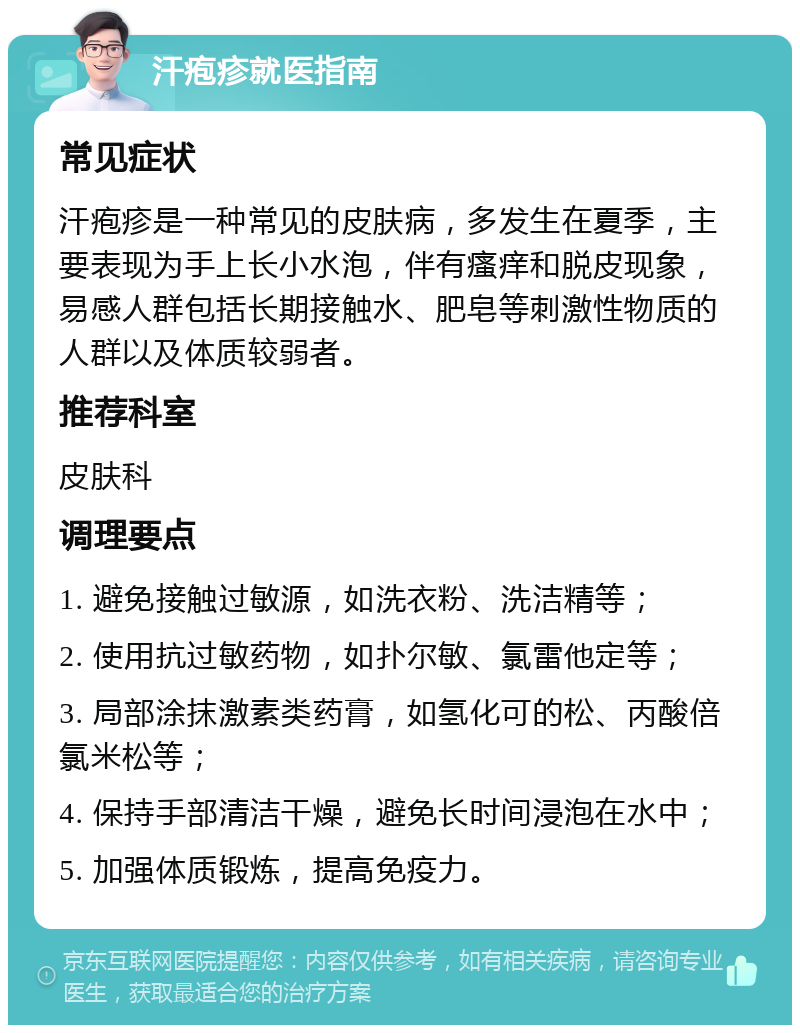 汗疱疹就医指南 常见症状 汗疱疹是一种常见的皮肤病，多发生在夏季，主要表现为手上长小水泡，伴有瘙痒和脱皮现象，易感人群包括长期接触水、肥皂等刺激性物质的人群以及体质较弱者。 推荐科室 皮肤科 调理要点 1. 避免接触过敏源，如洗衣粉、洗洁精等； 2. 使用抗过敏药物，如扑尔敏、氯雷他定等； 3. 局部涂抹激素类药膏，如氢化可的松、丙酸倍氯米松等； 4. 保持手部清洁干燥，避免长时间浸泡在水中； 5. 加强体质锻炼，提高免疫力。