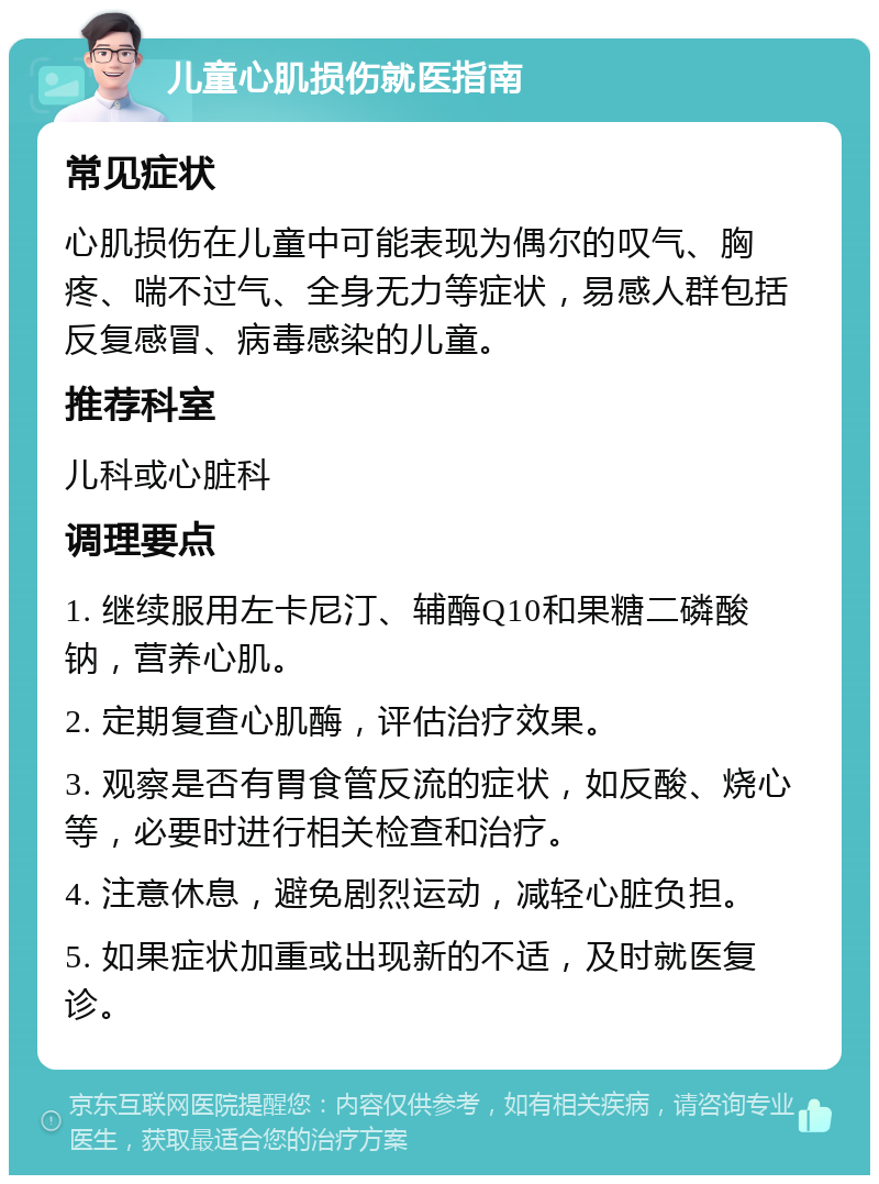 儿童心肌损伤就医指南 常见症状 心肌损伤在儿童中可能表现为偶尔的叹气、胸疼、喘不过气、全身无力等症状，易感人群包括反复感冒、病毒感染的儿童。 推荐科室 儿科或心脏科 调理要点 1. 继续服用左卡尼汀、辅酶Q10和果糖二磷酸钠，营养心肌。 2. 定期复查心肌酶，评估治疗效果。 3. 观察是否有胃食管反流的症状，如反酸、烧心等，必要时进行相关检查和治疗。 4. 注意休息，避免剧烈运动，减轻心脏负担。 5. 如果症状加重或出现新的不适，及时就医复诊。