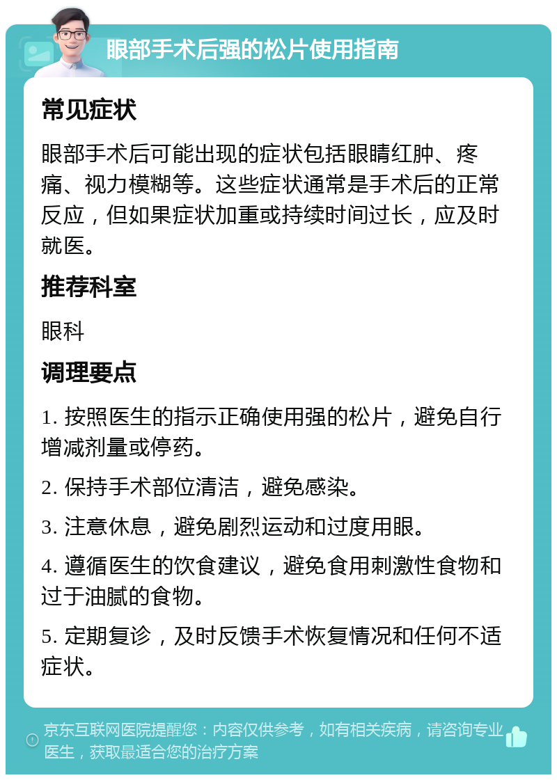 眼部手术后强的松片使用指南 常见症状 眼部手术后可能出现的症状包括眼睛红肿、疼痛、视力模糊等。这些症状通常是手术后的正常反应，但如果症状加重或持续时间过长，应及时就医。 推荐科室 眼科 调理要点 1. 按照医生的指示正确使用强的松片，避免自行增减剂量或停药。 2. 保持手术部位清洁，避免感染。 3. 注意休息，避免剧烈运动和过度用眼。 4. 遵循医生的饮食建议，避免食用刺激性食物和过于油腻的食物。 5. 定期复诊，及时反馈手术恢复情况和任何不适症状。