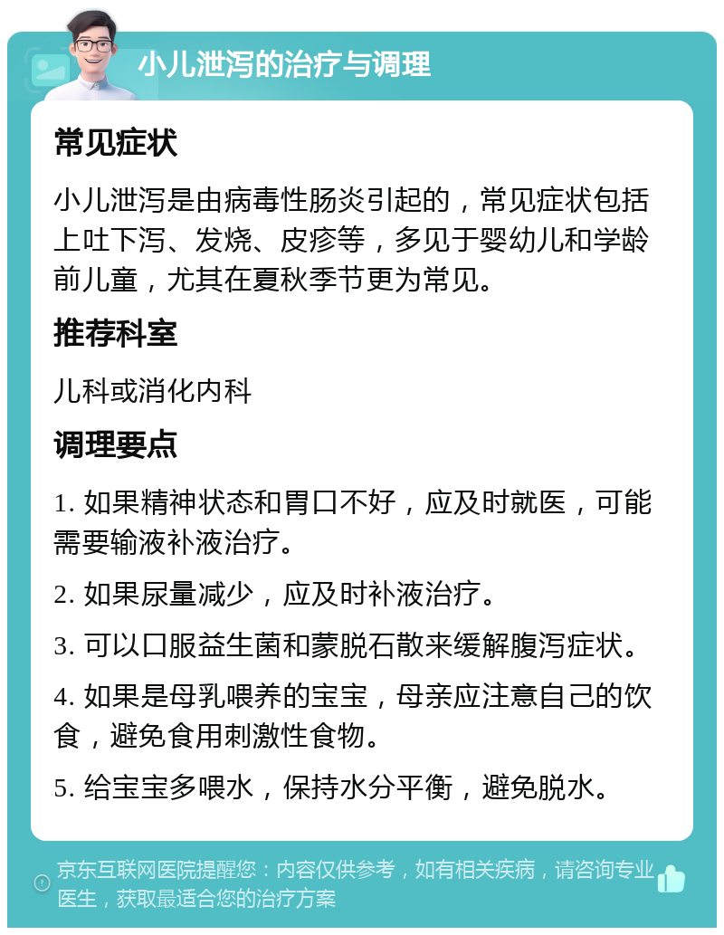 小儿泄泻的治疗与调理 常见症状 小儿泄泻是由病毒性肠炎引起的，常见症状包括上吐下泻、发烧、皮疹等，多见于婴幼儿和学龄前儿童，尤其在夏秋季节更为常见。 推荐科室 儿科或消化内科 调理要点 1. 如果精神状态和胃口不好，应及时就医，可能需要输液补液治疗。 2. 如果尿量减少，应及时补液治疗。 3. 可以口服益生菌和蒙脱石散来缓解腹泻症状。 4. 如果是母乳喂养的宝宝，母亲应注意自己的饮食，避免食用刺激性食物。 5. 给宝宝多喂水，保持水分平衡，避免脱水。