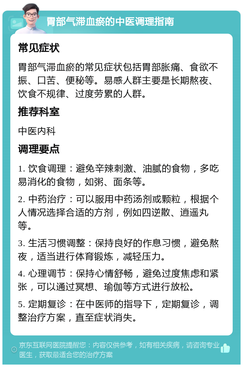 胃部气滞血瘀的中医调理指南 常见症状 胃部气滞血瘀的常见症状包括胃部胀痛、食欲不振、口苦、便秘等。易感人群主要是长期熬夜、饮食不规律、过度劳累的人群。 推荐科室 中医内科 调理要点 1. 饮食调理：避免辛辣刺激、油腻的食物，多吃易消化的食物，如粥、面条等。 2. 中药治疗：可以服用中药汤剂或颗粒，根据个人情况选择合适的方剂，例如四逆散、逍遥丸等。 3. 生活习惯调整：保持良好的作息习惯，避免熬夜，适当进行体育锻炼，减轻压力。 4. 心理调节：保持心情舒畅，避免过度焦虑和紧张，可以通过冥想、瑜伽等方式进行放松。 5. 定期复诊：在中医师的指导下，定期复诊，调整治疗方案，直至症状消失。