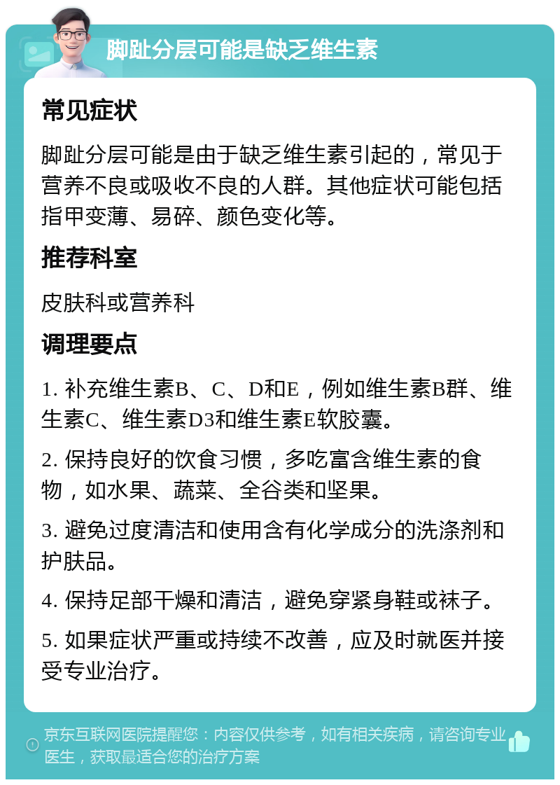 脚趾分层可能是缺乏维生素 常见症状 脚趾分层可能是由于缺乏维生素引起的，常见于营养不良或吸收不良的人群。其他症状可能包括指甲变薄、易碎、颜色变化等。 推荐科室 皮肤科或营养科 调理要点 1. 补充维生素B、C、D和E，例如维生素B群、维生素C、维生素D3和维生素E软胶囊。 2. 保持良好的饮食习惯，多吃富含维生素的食物，如水果、蔬菜、全谷类和坚果。 3. 避免过度清洁和使用含有化学成分的洗涤剂和护肤品。 4. 保持足部干燥和清洁，避免穿紧身鞋或袜子。 5. 如果症状严重或持续不改善，应及时就医并接受专业治疗。