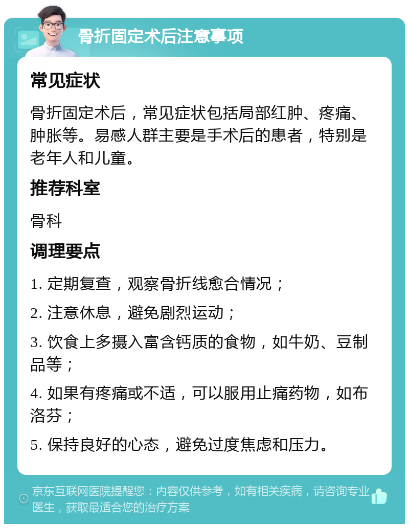 骨折固定术后注意事项 常见症状 骨折固定术后，常见症状包括局部红肿、疼痛、肿胀等。易感人群主要是手术后的患者，特别是老年人和儿童。 推荐科室 骨科 调理要点 1. 定期复查，观察骨折线愈合情况； 2. 注意休息，避免剧烈运动； 3. 饮食上多摄入富含钙质的食物，如牛奶、豆制品等； 4. 如果有疼痛或不适，可以服用止痛药物，如布洛芬； 5. 保持良好的心态，避免过度焦虑和压力。