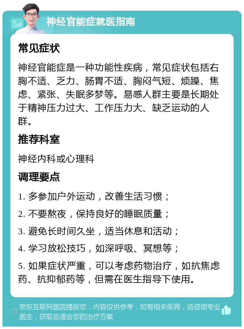 神经官能症就医指南 常见症状 神经官能症是一种功能性疾病，常见症状包括右胸不适、乏力、肠胃不适、胸闷气短、烦躁、焦虑、紧张、失眠多梦等。易感人群主要是长期处于精神压力过大、工作压力大、缺乏运动的人群。 推荐科室 神经内科或心理科 调理要点 1. 多参加户外运动，改善生活习惯； 2. 不要熬夜，保持良好的睡眠质量； 3. 避免长时间久坐，适当休息和活动； 4. 学习放松技巧，如深呼吸、冥想等； 5. 如果症状严重，可以考虑药物治疗，如抗焦虑药、抗抑郁药等，但需在医生指导下使用。