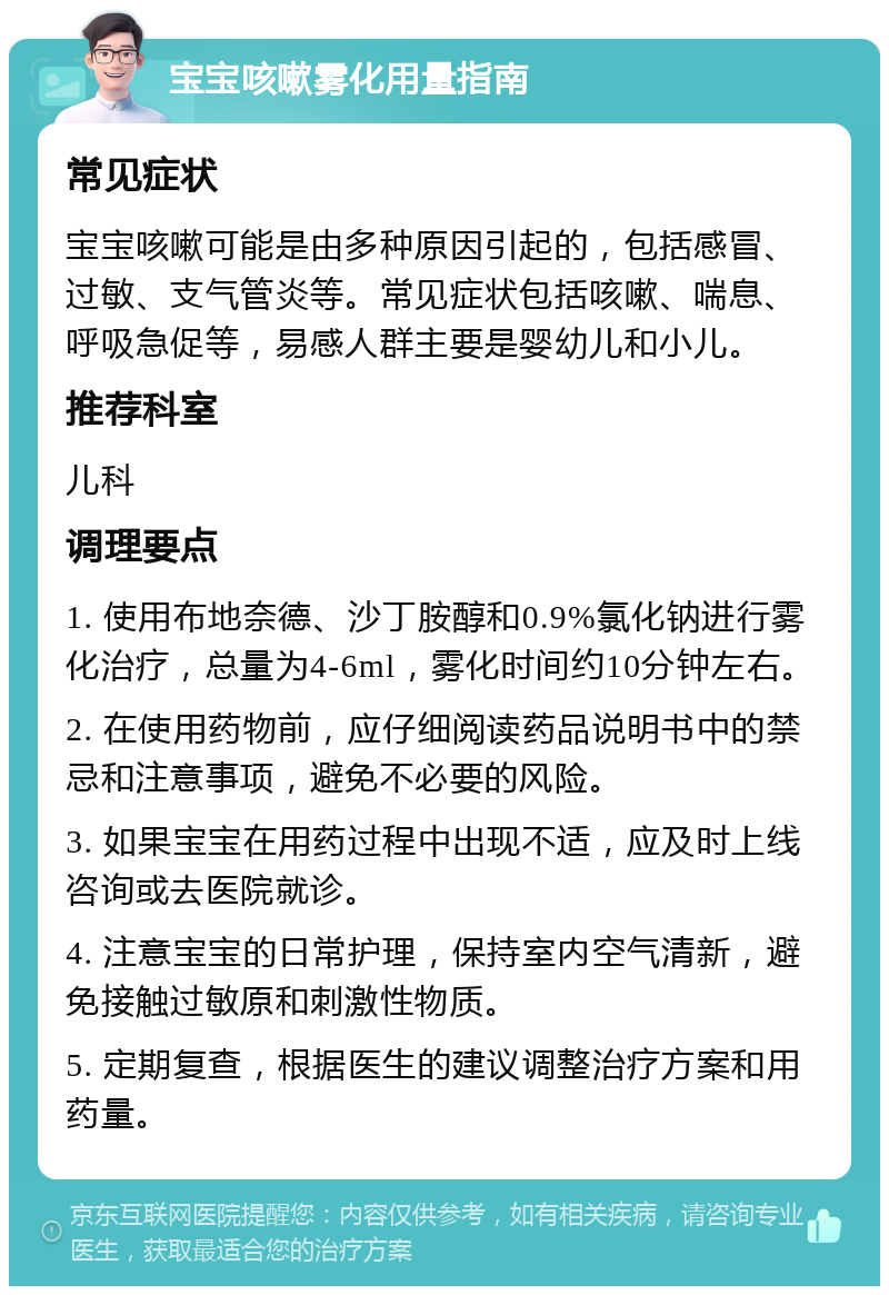 宝宝咳嗽雾化用量指南 常见症状 宝宝咳嗽可能是由多种原因引起的，包括感冒、过敏、支气管炎等。常见症状包括咳嗽、喘息、呼吸急促等，易感人群主要是婴幼儿和小儿。 推荐科室 儿科 调理要点 1. 使用布地奈德、沙丁胺醇和0.9%氯化钠进行雾化治疗，总量为4-6ml，雾化时间约10分钟左右。 2. 在使用药物前，应仔细阅读药品说明书中的禁忌和注意事项，避免不必要的风险。 3. 如果宝宝在用药过程中出现不适，应及时上线咨询或去医院就诊。 4. 注意宝宝的日常护理，保持室内空气清新，避免接触过敏原和刺激性物质。 5. 定期复查，根据医生的建议调整治疗方案和用药量。