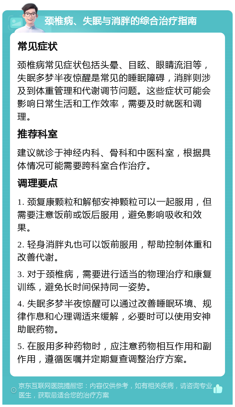 颈椎病、失眠与消胖的综合治疗指南 常见症状 颈椎病常见症状包括头晕、目眩、眼睛流泪等，失眠多梦半夜惊醒是常见的睡眠障碍，消胖则涉及到体重管理和代谢调节问题。这些症状可能会影响日常生活和工作效率，需要及时就医和调理。 推荐科室 建议就诊于神经内科、骨科和中医科室，根据具体情况可能需要跨科室合作治疗。 调理要点 1. 颈复康颗粒和解郁安神颗粒可以一起服用，但需要注意饭前或饭后服用，避免影响吸收和效果。 2. 轻身消胖丸也可以饭前服用，帮助控制体重和改善代谢。 3. 对于颈椎病，需要进行适当的物理治疗和康复训练，避免长时间保持同一姿势。 4. 失眠多梦半夜惊醒可以通过改善睡眠环境、规律作息和心理调适来缓解，必要时可以使用安神助眠药物。 5. 在服用多种药物时，应注意药物相互作用和副作用，遵循医嘱并定期复查调整治疗方案。