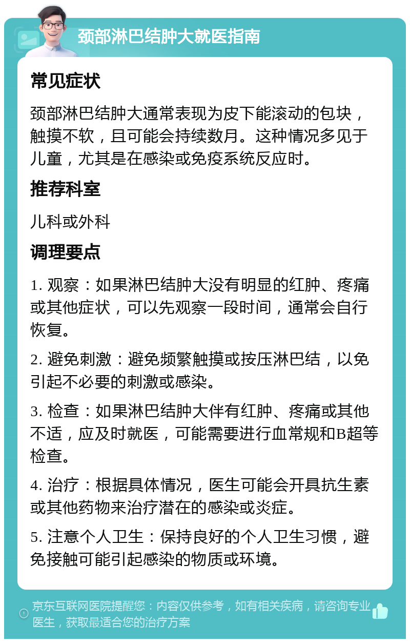 颈部淋巴结肿大就医指南 常见症状 颈部淋巴结肿大通常表现为皮下能滚动的包块，触摸不软，且可能会持续数月。这种情况多见于儿童，尤其是在感染或免疫系统反应时。 推荐科室 儿科或外科 调理要点 1. 观察：如果淋巴结肿大没有明显的红肿、疼痛或其他症状，可以先观察一段时间，通常会自行恢复。 2. 避免刺激：避免频繁触摸或按压淋巴结，以免引起不必要的刺激或感染。 3. 检查：如果淋巴结肿大伴有红肿、疼痛或其他不适，应及时就医，可能需要进行血常规和B超等检查。 4. 治疗：根据具体情况，医生可能会开具抗生素或其他药物来治疗潜在的感染或炎症。 5. 注意个人卫生：保持良好的个人卫生习惯，避免接触可能引起感染的物质或环境。