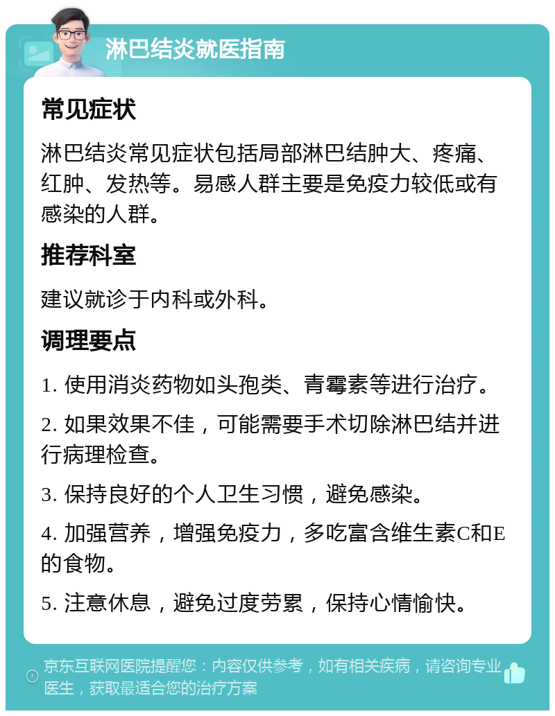 淋巴结炎就医指南 常见症状 淋巴结炎常见症状包括局部淋巴结肿大、疼痛、红肿、发热等。易感人群主要是免疫力较低或有感染的人群。 推荐科室 建议就诊于内科或外科。 调理要点 1. 使用消炎药物如头孢类、青霉素等进行治疗。 2. 如果效果不佳，可能需要手术切除淋巴结并进行病理检查。 3. 保持良好的个人卫生习惯，避免感染。 4. 加强营养，增强免疫力，多吃富含维生素C和E的食物。 5. 注意休息，避免过度劳累，保持心情愉快。