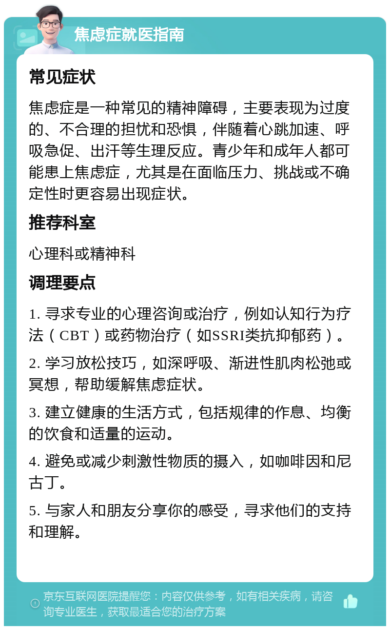 焦虑症就医指南 常见症状 焦虑症是一种常见的精神障碍，主要表现为过度的、不合理的担忧和恐惧，伴随着心跳加速、呼吸急促、出汗等生理反应。青少年和成年人都可能患上焦虑症，尤其是在面临压力、挑战或不确定性时更容易出现症状。 推荐科室 心理科或精神科 调理要点 1. 寻求专业的心理咨询或治疗，例如认知行为疗法（CBT）或药物治疗（如SSRI类抗抑郁药）。 2. 学习放松技巧，如深呼吸、渐进性肌肉松弛或冥想，帮助缓解焦虑症状。 3. 建立健康的生活方式，包括规律的作息、均衡的饮食和适量的运动。 4. 避免或减少刺激性物质的摄入，如咖啡因和尼古丁。 5. 与家人和朋友分享你的感受，寻求他们的支持和理解。