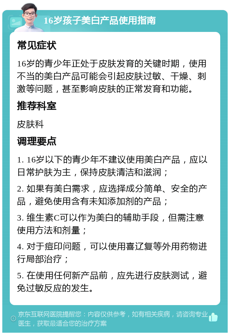 16岁孩子美白产品使用指南 常见症状 16岁的青少年正处于皮肤发育的关键时期，使用不当的美白产品可能会引起皮肤过敏、干燥、刺激等问题，甚至影响皮肤的正常发育和功能。 推荐科室 皮肤科 调理要点 1. 16岁以下的青少年不建议使用美白产品，应以日常护肤为主，保持皮肤清洁和滋润； 2. 如果有美白需求，应选择成分简单、安全的产品，避免使用含有未知添加剂的产品； 3. 维生素C可以作为美白的辅助手段，但需注意使用方法和剂量； 4. 对于痘印问题，可以使用喜辽复等外用药物进行局部治疗； 5. 在使用任何新产品前，应先进行皮肤测试，避免过敏反应的发生。