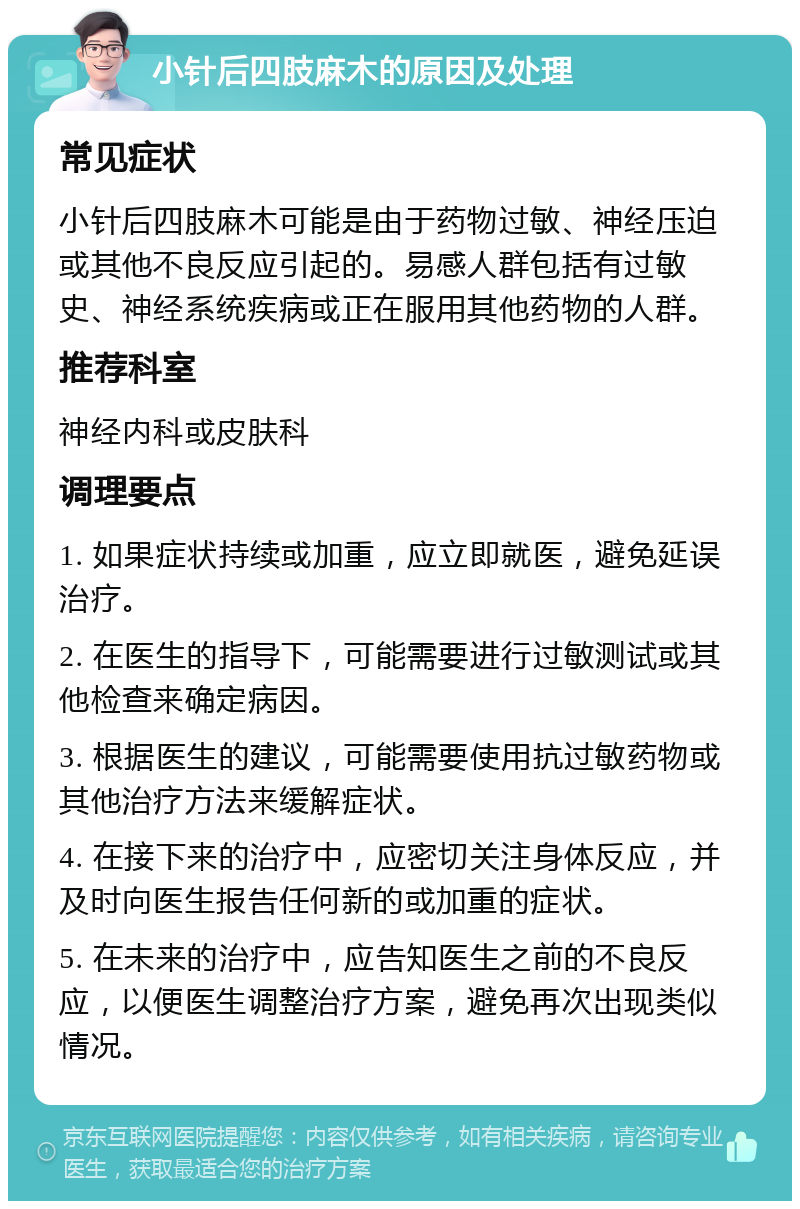 小针后四肢麻木的原因及处理 常见症状 小针后四肢麻木可能是由于药物过敏、神经压迫或其他不良反应引起的。易感人群包括有过敏史、神经系统疾病或正在服用其他药物的人群。 推荐科室 神经内科或皮肤科 调理要点 1. 如果症状持续或加重，应立即就医，避免延误治疗。 2. 在医生的指导下，可能需要进行过敏测试或其他检查来确定病因。 3. 根据医生的建议，可能需要使用抗过敏药物或其他治疗方法来缓解症状。 4. 在接下来的治疗中，应密切关注身体反应，并及时向医生报告任何新的或加重的症状。 5. 在未来的治疗中，应告知医生之前的不良反应，以便医生调整治疗方案，避免再次出现类似情况。