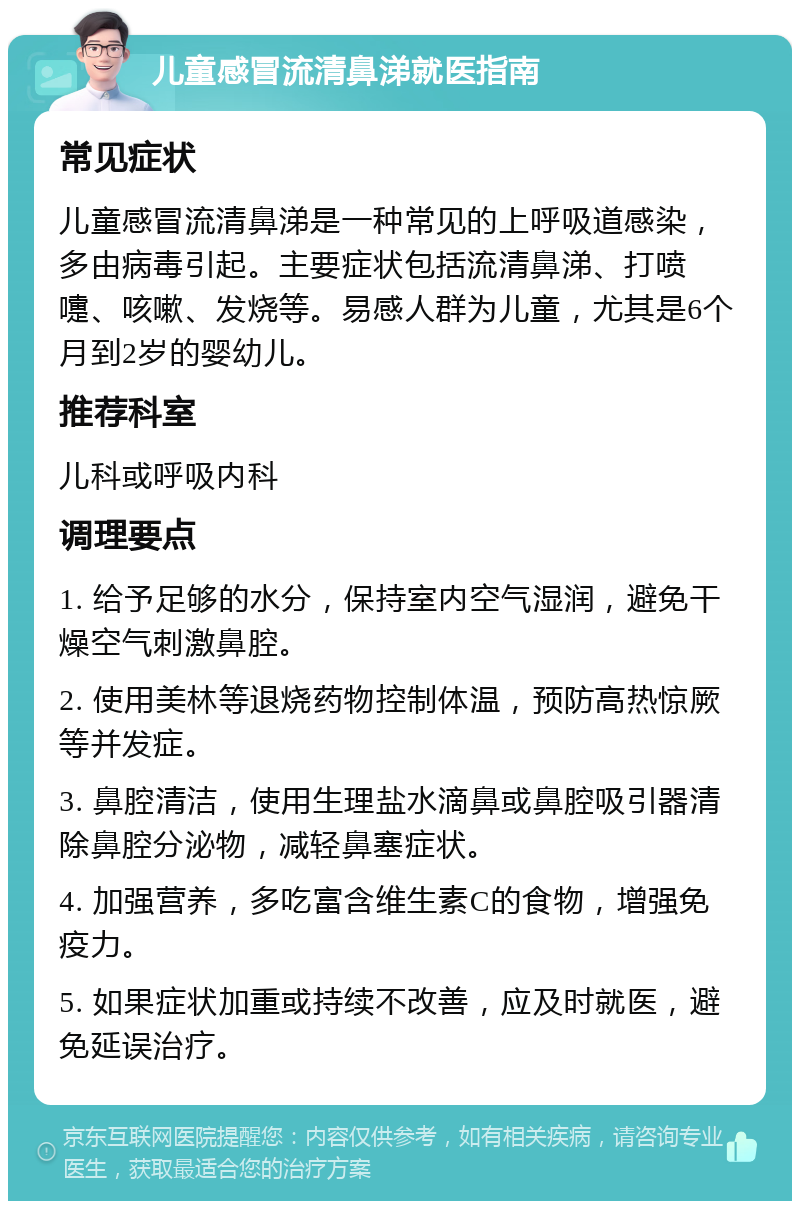 儿童感冒流清鼻涕就医指南 常见症状 儿童感冒流清鼻涕是一种常见的上呼吸道感染，多由病毒引起。主要症状包括流清鼻涕、打喷嚏、咳嗽、发烧等。易感人群为儿童，尤其是6个月到2岁的婴幼儿。 推荐科室 儿科或呼吸内科 调理要点 1. 给予足够的水分，保持室内空气湿润，避免干燥空气刺激鼻腔。 2. 使用美林等退烧药物控制体温，预防高热惊厥等并发症。 3. 鼻腔清洁，使用生理盐水滴鼻或鼻腔吸引器清除鼻腔分泌物，减轻鼻塞症状。 4. 加强营养，多吃富含维生素C的食物，增强免疫力。 5. 如果症状加重或持续不改善，应及时就医，避免延误治疗。