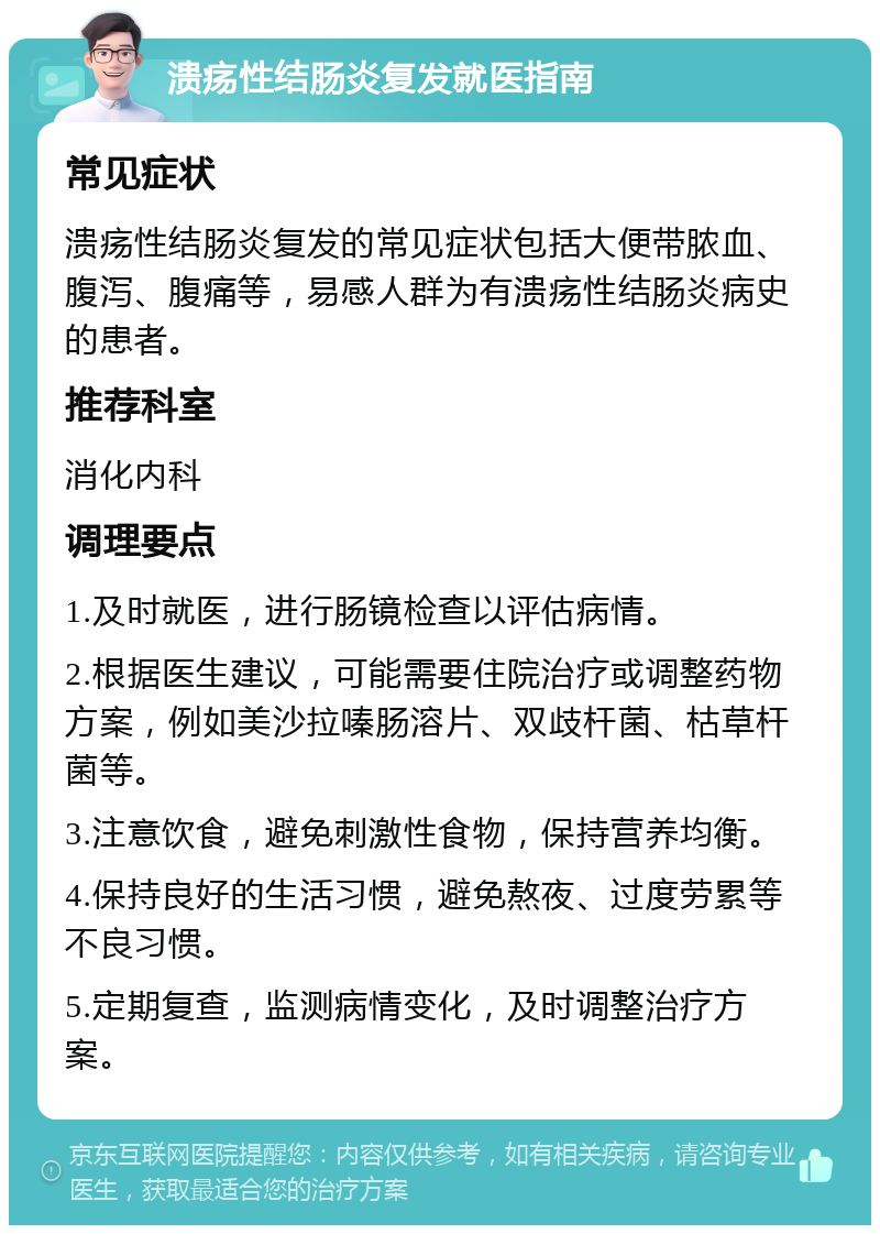 溃疡性结肠炎复发就医指南 常见症状 溃疡性结肠炎复发的常见症状包括大便带脓血、腹泻、腹痛等，易感人群为有溃疡性结肠炎病史的患者。 推荐科室 消化内科 调理要点 1.及时就医，进行肠镜检查以评估病情。 2.根据医生建议，可能需要住院治疗或调整药物方案，例如美沙拉嗪肠溶片、双歧杆菌、枯草杆菌等。 3.注意饮食，避免刺激性食物，保持营养均衡。 4.保持良好的生活习惯，避免熬夜、过度劳累等不良习惯。 5.定期复查，监测病情变化，及时调整治疗方案。