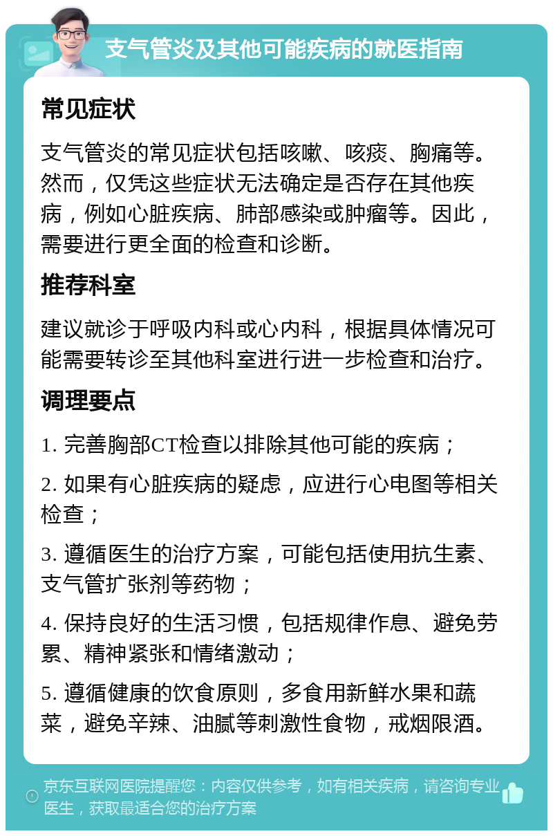 支气管炎及其他可能疾病的就医指南 常见症状 支气管炎的常见症状包括咳嗽、咳痰、胸痛等。然而，仅凭这些症状无法确定是否存在其他疾病，例如心脏疾病、肺部感染或肿瘤等。因此，需要进行更全面的检查和诊断。 推荐科室 建议就诊于呼吸内科或心内科，根据具体情况可能需要转诊至其他科室进行进一步检查和治疗。 调理要点 1. 完善胸部CT检查以排除其他可能的疾病； 2. 如果有心脏疾病的疑虑，应进行心电图等相关检查； 3. 遵循医生的治疗方案，可能包括使用抗生素、支气管扩张剂等药物； 4. 保持良好的生活习惯，包括规律作息、避免劳累、精神紧张和情绪激动； 5. 遵循健康的饮食原则，多食用新鲜水果和蔬菜，避免辛辣、油腻等刺激性食物，戒烟限酒。