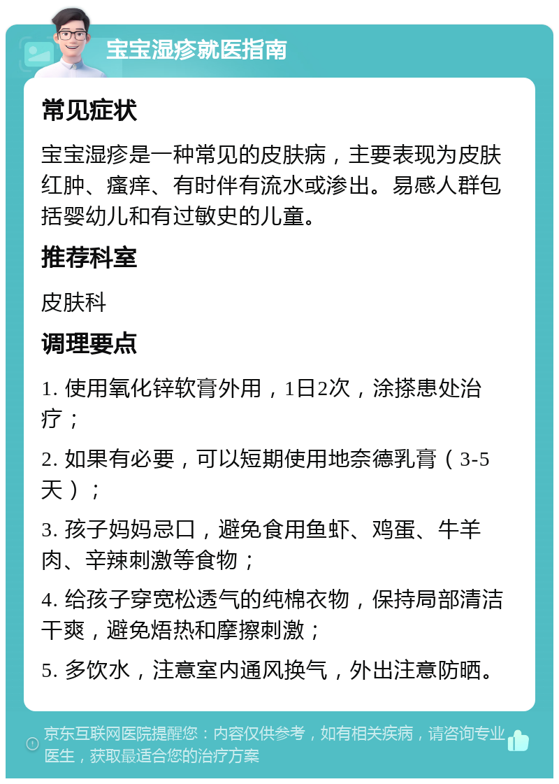 宝宝湿疹就医指南 常见症状 宝宝湿疹是一种常见的皮肤病，主要表现为皮肤红肿、瘙痒、有时伴有流水或渗出。易感人群包括婴幼儿和有过敏史的儿童。 推荐科室 皮肤科 调理要点 1. 使用氧化锌软膏外用，1日2次，涂搽患处治疗； 2. 如果有必要，可以短期使用地奈德乳膏（3-5天）； 3. 孩子妈妈忌口，避免食用鱼虾、鸡蛋、牛羊肉、辛辣刺激等食物； 4. 给孩子穿宽松透气的纯棉衣物，保持局部清洁干爽，避免焐热和摩擦刺激； 5. 多饮水，注意室内通风换气，外出注意防晒。