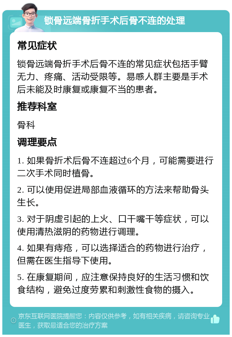 锁骨远端骨折手术后骨不连的处理 常见症状 锁骨远端骨折手术后骨不连的常见症状包括手臂无力、疼痛、活动受限等。易感人群主要是手术后未能及时康复或康复不当的患者。 推荐科室 骨科 调理要点 1. 如果骨折术后骨不连超过6个月，可能需要进行二次手术同时植骨。 2. 可以使用促进局部血液循环的方法来帮助骨头生长。 3. 对于阴虚引起的上火、口干嘴干等症状，可以使用清热滋阴的药物进行调理。 4. 如果有痔疮，可以选择适合的药物进行治疗，但需在医生指导下使用。 5. 在康复期间，应注意保持良好的生活习惯和饮食结构，避免过度劳累和刺激性食物的摄入。