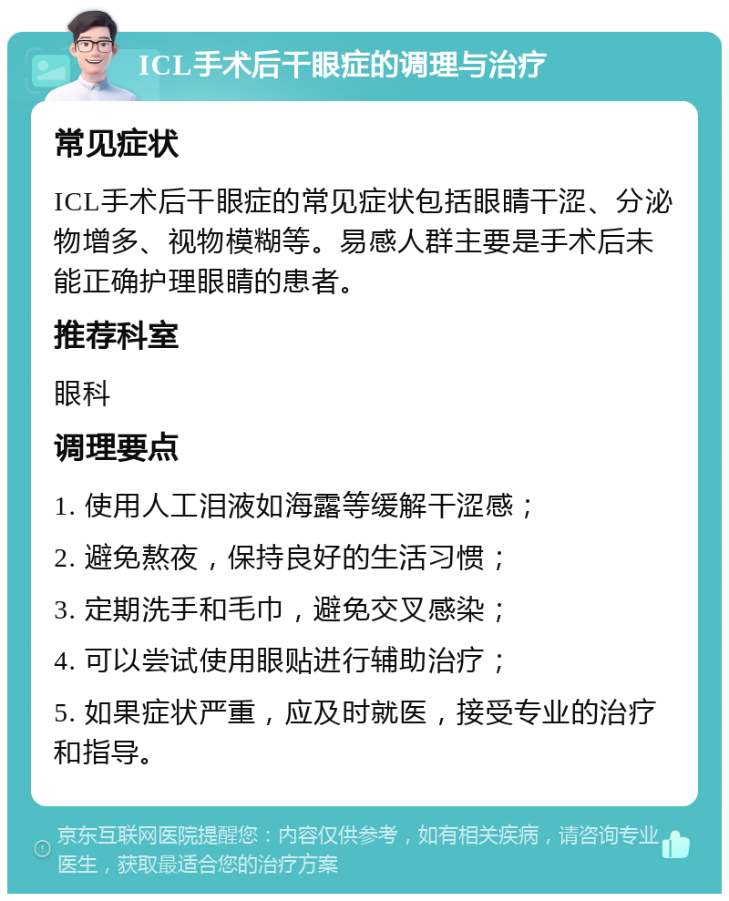 ICL手术后干眼症的调理与治疗 常见症状 ICL手术后干眼症的常见症状包括眼睛干涩、分泌物增多、视物模糊等。易感人群主要是手术后未能正确护理眼睛的患者。 推荐科室 眼科 调理要点 1. 使用人工泪液如海露等缓解干涩感； 2. 避免熬夜，保持良好的生活习惯； 3. 定期洗手和毛巾，避免交叉感染； 4. 可以尝试使用眼贴进行辅助治疗； 5. 如果症状严重，应及时就医，接受专业的治疗和指导。