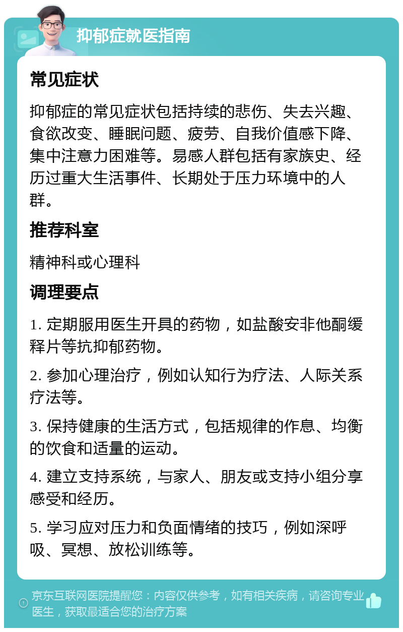 抑郁症就医指南 常见症状 抑郁症的常见症状包括持续的悲伤、失去兴趣、食欲改变、睡眠问题、疲劳、自我价值感下降、集中注意力困难等。易感人群包括有家族史、经历过重大生活事件、长期处于压力环境中的人群。 推荐科室 精神科或心理科 调理要点 1. 定期服用医生开具的药物，如盐酸安非他酮缓释片等抗抑郁药物。 2. 参加心理治疗，例如认知行为疗法、人际关系疗法等。 3. 保持健康的生活方式，包括规律的作息、均衡的饮食和适量的运动。 4. 建立支持系统，与家人、朋友或支持小组分享感受和经历。 5. 学习应对压力和负面情绪的技巧，例如深呼吸、冥想、放松训练等。