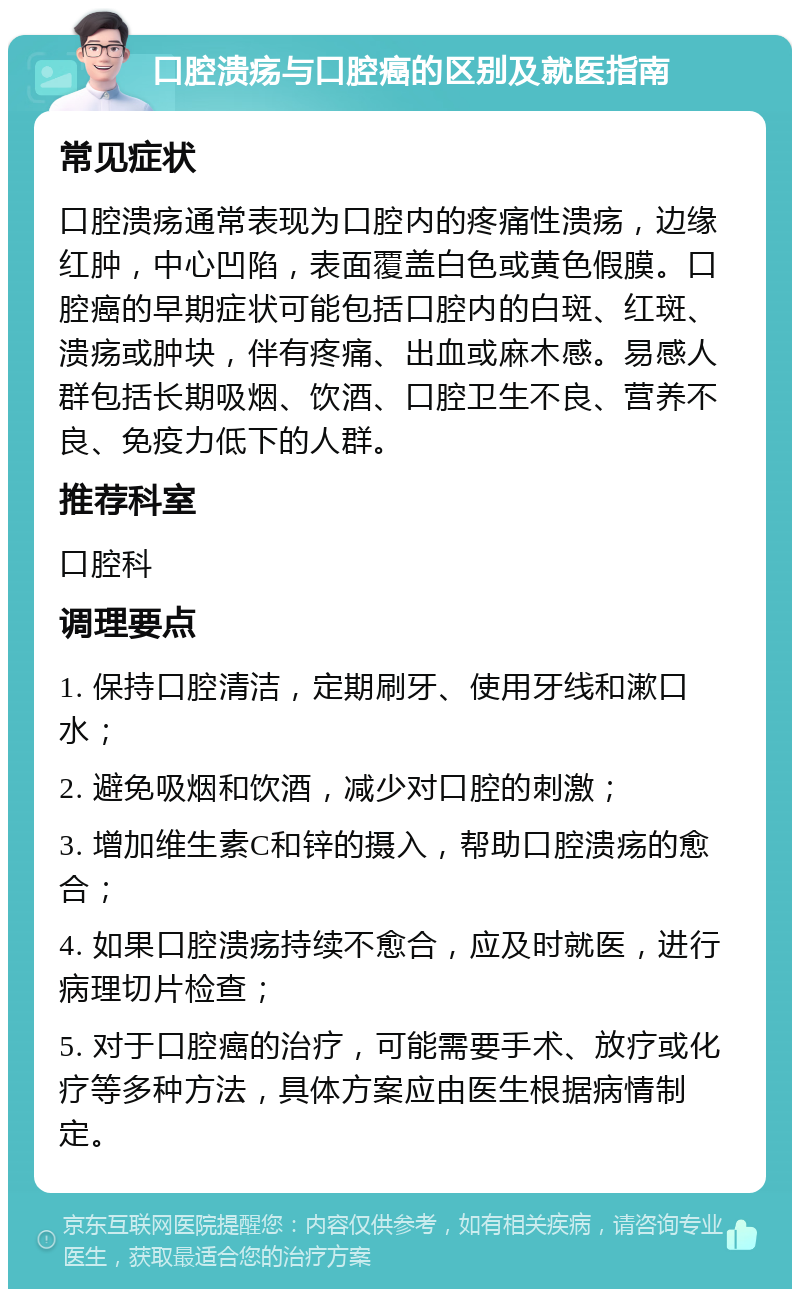 口腔溃疡与口腔癌的区别及就医指南 常见症状 口腔溃疡通常表现为口腔内的疼痛性溃疡，边缘红肿，中心凹陷，表面覆盖白色或黄色假膜。口腔癌的早期症状可能包括口腔内的白斑、红斑、溃疡或肿块，伴有疼痛、出血或麻木感。易感人群包括长期吸烟、饮酒、口腔卫生不良、营养不良、免疫力低下的人群。 推荐科室 口腔科 调理要点 1. 保持口腔清洁，定期刷牙、使用牙线和漱口水； 2. 避免吸烟和饮酒，减少对口腔的刺激； 3. 增加维生素C和锌的摄入，帮助口腔溃疡的愈合； 4. 如果口腔溃疡持续不愈合，应及时就医，进行病理切片检查； 5. 对于口腔癌的治疗，可能需要手术、放疗或化疗等多种方法，具体方案应由医生根据病情制定。