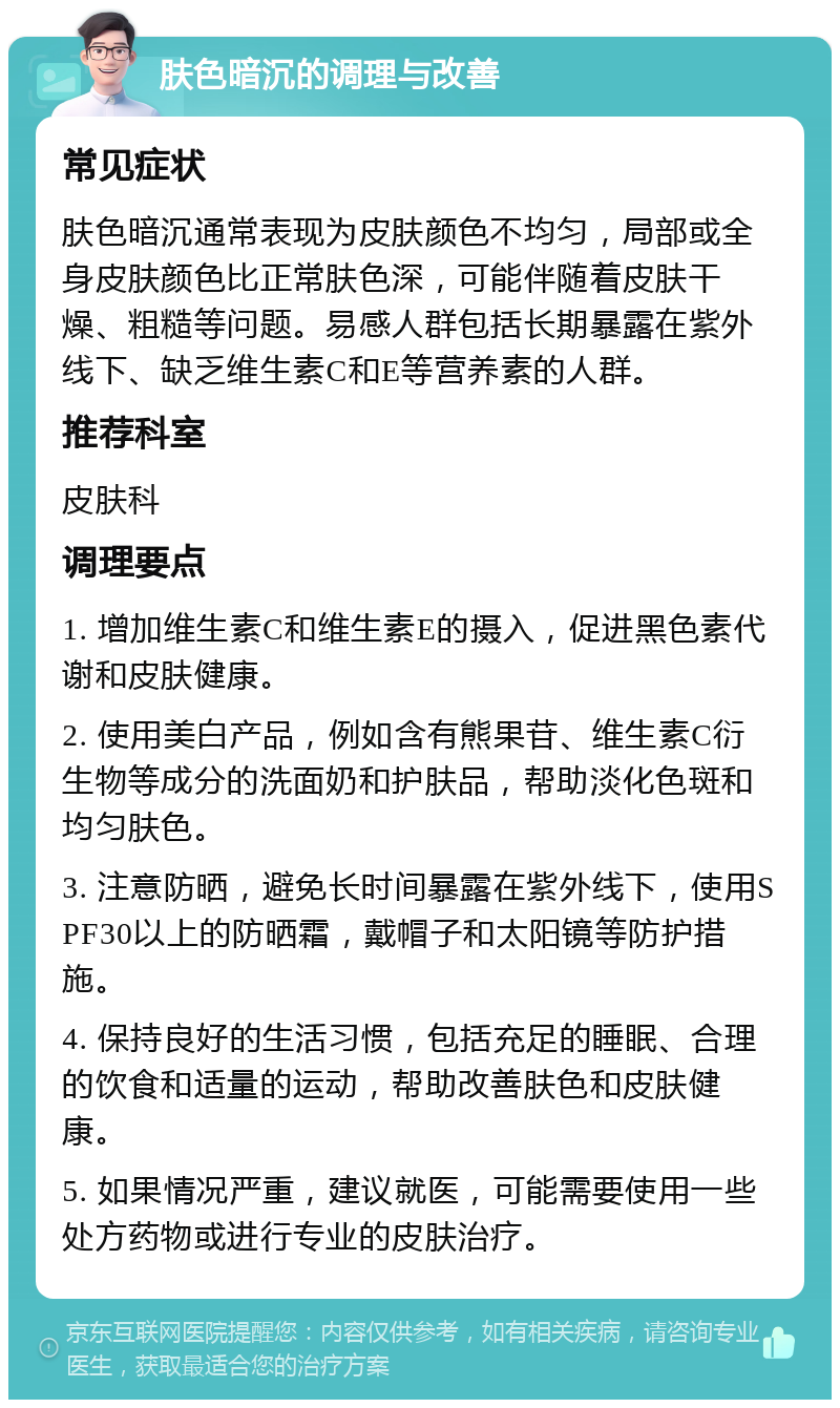 肤色暗沉的调理与改善 常见症状 肤色暗沉通常表现为皮肤颜色不均匀，局部或全身皮肤颜色比正常肤色深，可能伴随着皮肤干燥、粗糙等问题。易感人群包括长期暴露在紫外线下、缺乏维生素C和E等营养素的人群。 推荐科室 皮肤科 调理要点 1. 增加维生素C和维生素E的摄入，促进黑色素代谢和皮肤健康。 2. 使用美白产品，例如含有熊果苷、维生素C衍生物等成分的洗面奶和护肤品，帮助淡化色斑和均匀肤色。 3. 注意防晒，避免长时间暴露在紫外线下，使用SPF30以上的防晒霜，戴帽子和太阳镜等防护措施。 4. 保持良好的生活习惯，包括充足的睡眠、合理的饮食和适量的运动，帮助改善肤色和皮肤健康。 5. 如果情况严重，建议就医，可能需要使用一些处方药物或进行专业的皮肤治疗。