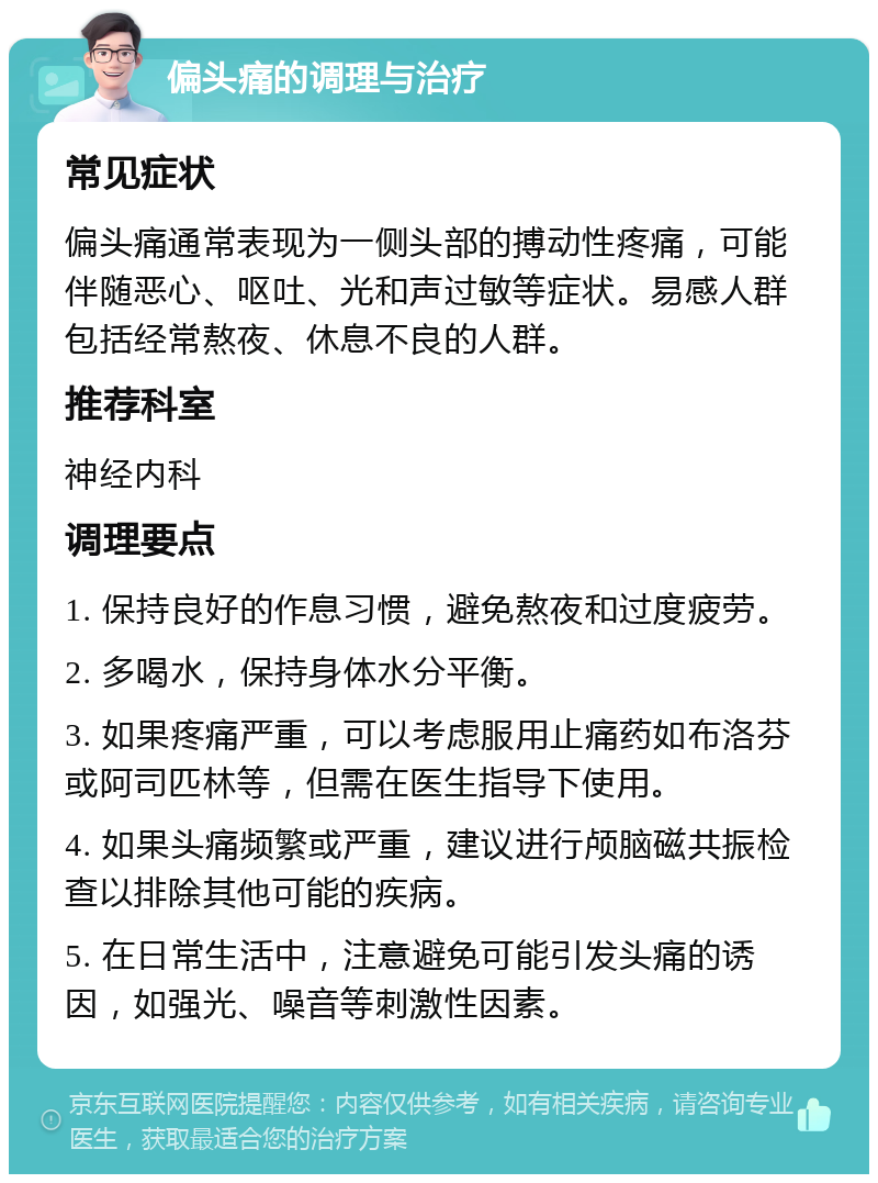 偏头痛的调理与治疗 常见症状 偏头痛通常表现为一侧头部的搏动性疼痛，可能伴随恶心、呕吐、光和声过敏等症状。易感人群包括经常熬夜、休息不良的人群。 推荐科室 神经内科 调理要点 1. 保持良好的作息习惯，避免熬夜和过度疲劳。 2. 多喝水，保持身体水分平衡。 3. 如果疼痛严重，可以考虑服用止痛药如布洛芬或阿司匹林等，但需在医生指导下使用。 4. 如果头痛频繁或严重，建议进行颅脑磁共振检查以排除其他可能的疾病。 5. 在日常生活中，注意避免可能引发头痛的诱因，如强光、噪音等刺激性因素。