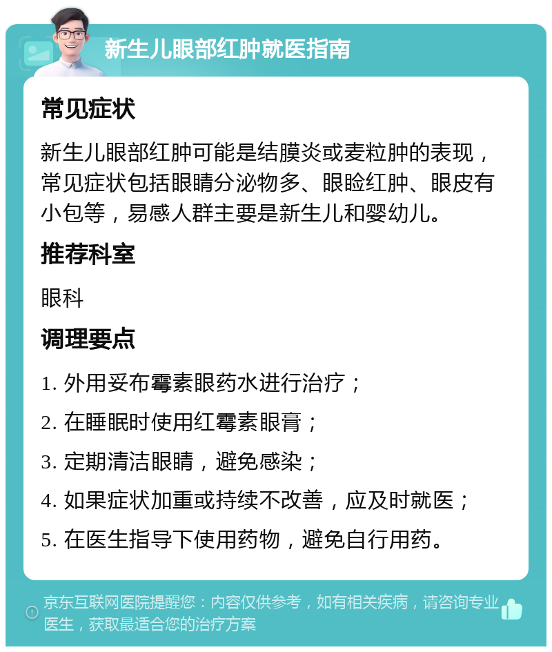 新生儿眼部红肿就医指南 常见症状 新生儿眼部红肿可能是结膜炎或麦粒肿的表现，常见症状包括眼睛分泌物多、眼睑红肿、眼皮有小包等，易感人群主要是新生儿和婴幼儿。 推荐科室 眼科 调理要点 1. 外用妥布霉素眼药水进行治疗； 2. 在睡眠时使用红霉素眼膏； 3. 定期清洁眼睛，避免感染； 4. 如果症状加重或持续不改善，应及时就医； 5. 在医生指导下使用药物，避免自行用药。