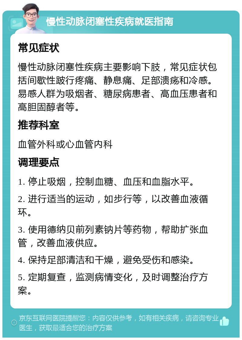 慢性动脉闭塞性疾病就医指南 常见症状 慢性动脉闭塞性疾病主要影响下肢，常见症状包括间歇性跛行疼痛、静息痛、足部溃疡和冷感。易感人群为吸烟者、糖尿病患者、高血压患者和高胆固醇者等。 推荐科室 血管外科或心血管内科 调理要点 1. 停止吸烟，控制血糖、血压和血脂水平。 2. 进行适当的运动，如步行等，以改善血液循环。 3. 使用德纳贝前列素钠片等药物，帮助扩张血管，改善血液供应。 4. 保持足部清洁和干燥，避免受伤和感染。 5. 定期复查，监测病情变化，及时调整治疗方案。