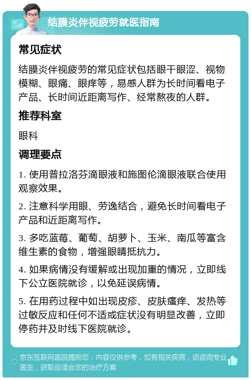 结膜炎伴视疲劳就医指南 常见症状 结膜炎伴视疲劳的常见症状包括眼干眼涩、视物模糊、眼痛、眼痒等，易感人群为长时间看电子产品、长时间近距离写作、经常熬夜的人群。 推荐科室 眼科 调理要点 1. 使用普拉洛芬滴眼液和施图伦滴眼液联合使用观察效果。 2. 注意科学用眼、劳逸结合，避免长时间看电子产品和近距离写作。 3. 多吃蓝莓、葡萄、胡萝卜、玉米、南瓜等富含维生素的食物，增强眼睛抵抗力。 4. 如果病情没有缓解或出现加重的情况，立即线下公立医院就诊，以免延误病情。 5. 在用药过程中如出现皮疹、皮肤瘙痒、发热等过敏反应和任何不适或症状没有明显改善，立即停药并及时线下医院就诊。