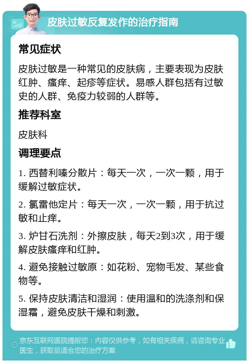 皮肤过敏反复发作的治疗指南 常见症状 皮肤过敏是一种常见的皮肤病，主要表现为皮肤红肿、瘙痒、起疹等症状。易感人群包括有过敏史的人群、免疫力较弱的人群等。 推荐科室 皮肤科 调理要点 1. 西替利嗪分散片：每天一次，一次一颗，用于缓解过敏症状。 2. 氯雷他定片：每天一次，一次一颗，用于抗过敏和止痒。 3. 炉甘石洗剂：外擦皮肤，每天2到3次，用于缓解皮肤瘙痒和红肿。 4. 避免接触过敏原：如花粉、宠物毛发、某些食物等。 5. 保持皮肤清洁和湿润：使用温和的洗涤剂和保湿霜，避免皮肤干燥和刺激。