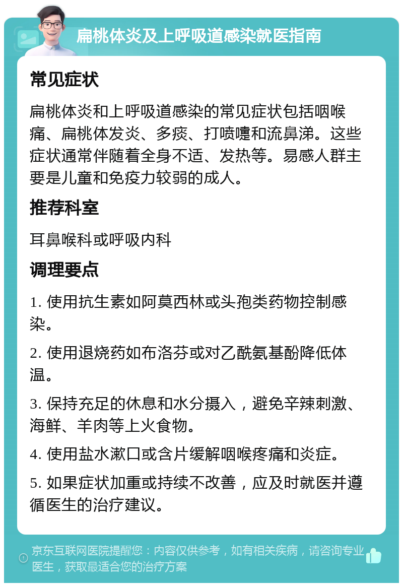 扁桃体炎及上呼吸道感染就医指南 常见症状 扁桃体炎和上呼吸道感染的常见症状包括咽喉痛、扁桃体发炎、多痰、打喷嚏和流鼻涕。这些症状通常伴随着全身不适、发热等。易感人群主要是儿童和免疫力较弱的成人。 推荐科室 耳鼻喉科或呼吸内科 调理要点 1. 使用抗生素如阿莫西林或头孢类药物控制感染。 2. 使用退烧药如布洛芬或对乙酰氨基酚降低体温。 3. 保持充足的休息和水分摄入，避免辛辣刺激、海鲜、羊肉等上火食物。 4. 使用盐水漱口或含片缓解咽喉疼痛和炎症。 5. 如果症状加重或持续不改善，应及时就医并遵循医生的治疗建议。