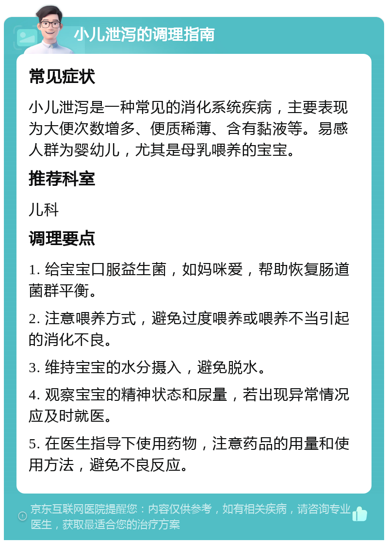 小儿泄泻的调理指南 常见症状 小儿泄泻是一种常见的消化系统疾病，主要表现为大便次数增多、便质稀薄、含有黏液等。易感人群为婴幼儿，尤其是母乳喂养的宝宝。 推荐科室 儿科 调理要点 1. 给宝宝口服益生菌，如妈咪爱，帮助恢复肠道菌群平衡。 2. 注意喂养方式，避免过度喂养或喂养不当引起的消化不良。 3. 维持宝宝的水分摄入，避免脱水。 4. 观察宝宝的精神状态和尿量，若出现异常情况应及时就医。 5. 在医生指导下使用药物，注意药品的用量和使用方法，避免不良反应。