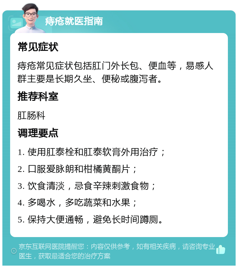 痔疮就医指南 常见症状 痔疮常见症状包括肛门外长包、便血等，易感人群主要是长期久坐、便秘或腹泻者。 推荐科室 肛肠科 调理要点 1. 使用肛泰栓和肛泰软膏外用治疗； 2. 口服爱脉朗和柑橘黄酮片； 3. 饮食清淡，忌食辛辣刺激食物； 4. 多喝水，多吃蔬菜和水果； 5. 保持大便通畅，避免长时间蹲厕。