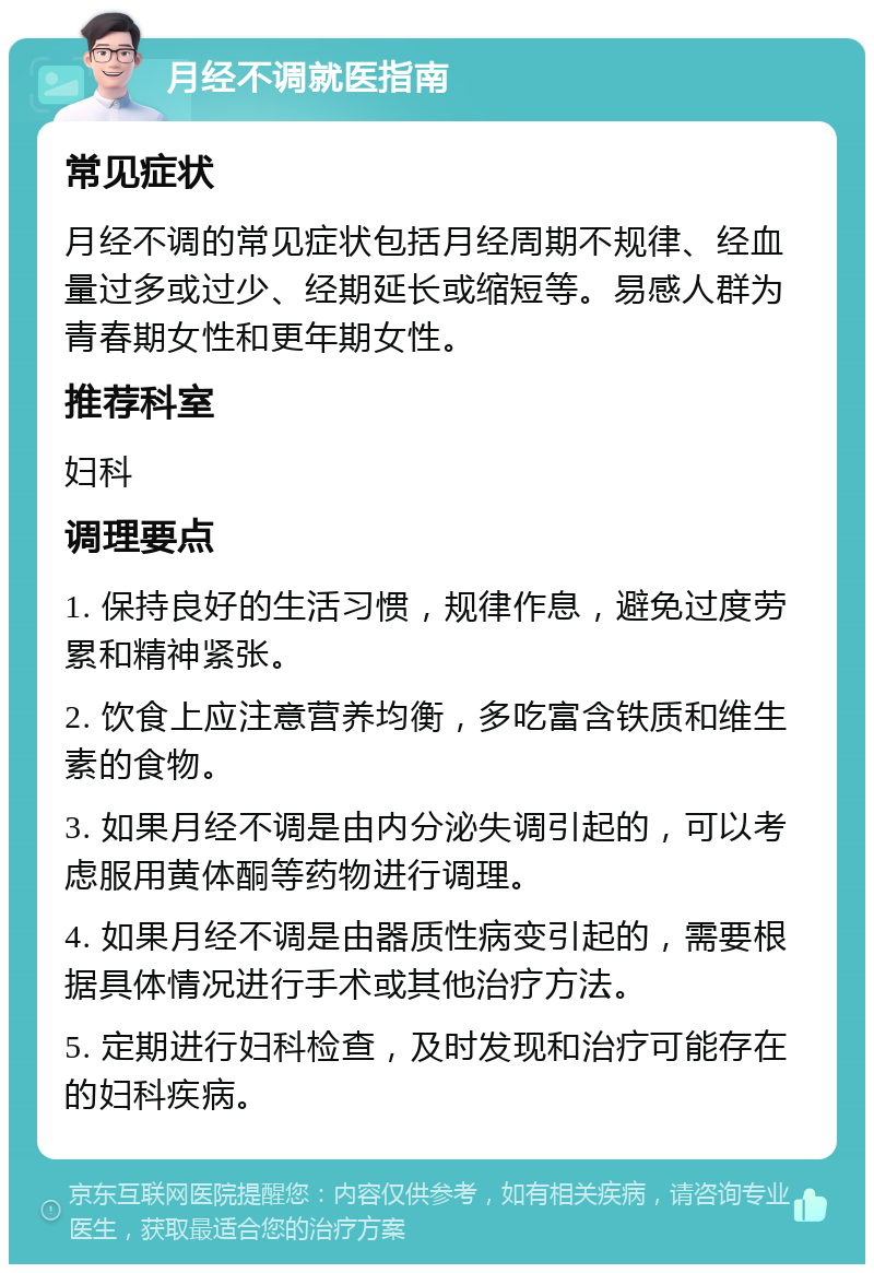 月经不调就医指南 常见症状 月经不调的常见症状包括月经周期不规律、经血量过多或过少、经期延长或缩短等。易感人群为青春期女性和更年期女性。 推荐科室 妇科 调理要点 1. 保持良好的生活习惯，规律作息，避免过度劳累和精神紧张。 2. 饮食上应注意营养均衡，多吃富含铁质和维生素的食物。 3. 如果月经不调是由内分泌失调引起的，可以考虑服用黄体酮等药物进行调理。 4. 如果月经不调是由器质性病变引起的，需要根据具体情况进行手术或其他治疗方法。 5. 定期进行妇科检查，及时发现和治疗可能存在的妇科疾病。