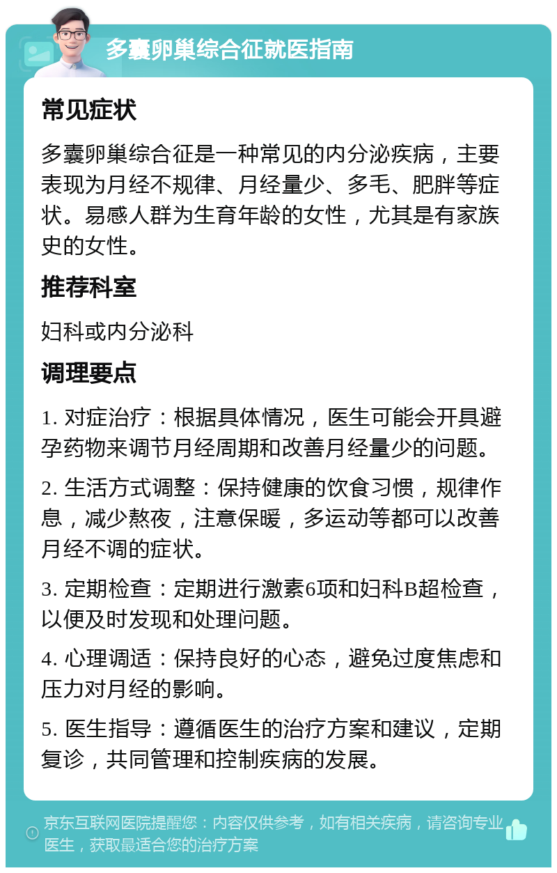 多囊卵巢综合征就医指南 常见症状 多囊卵巢综合征是一种常见的内分泌疾病，主要表现为月经不规律、月经量少、多毛、肥胖等症状。易感人群为生育年龄的女性，尤其是有家族史的女性。 推荐科室 妇科或内分泌科 调理要点 1. 对症治疗：根据具体情况，医生可能会开具避孕药物来调节月经周期和改善月经量少的问题。 2. 生活方式调整：保持健康的饮食习惯，规律作息，减少熬夜，注意保暖，多运动等都可以改善月经不调的症状。 3. 定期检查：定期进行激素6项和妇科B超检查，以便及时发现和处理问题。 4. 心理调适：保持良好的心态，避免过度焦虑和压力对月经的影响。 5. 医生指导：遵循医生的治疗方案和建议，定期复诊，共同管理和控制疾病的发展。