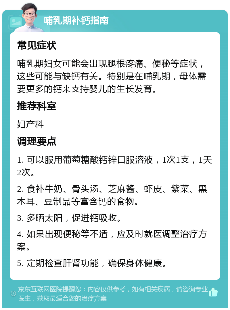 哺乳期补钙指南 常见症状 哺乳期妇女可能会出现腿根疼痛、便秘等症状，这些可能与缺钙有关。特别是在哺乳期，母体需要更多的钙来支持婴儿的生长发育。 推荐科室 妇产科 调理要点 1. 可以服用葡萄糖酸钙锌口服溶液，1次1支，1天2次。 2. 食补牛奶、骨头汤、芝麻酱、虾皮、紫菜、黑木耳、豆制品等富含钙的食物。 3. 多晒太阳，促进钙吸收。 4. 如果出现便秘等不适，应及时就医调整治疗方案。 5. 定期检查肝肾功能，确保身体健康。