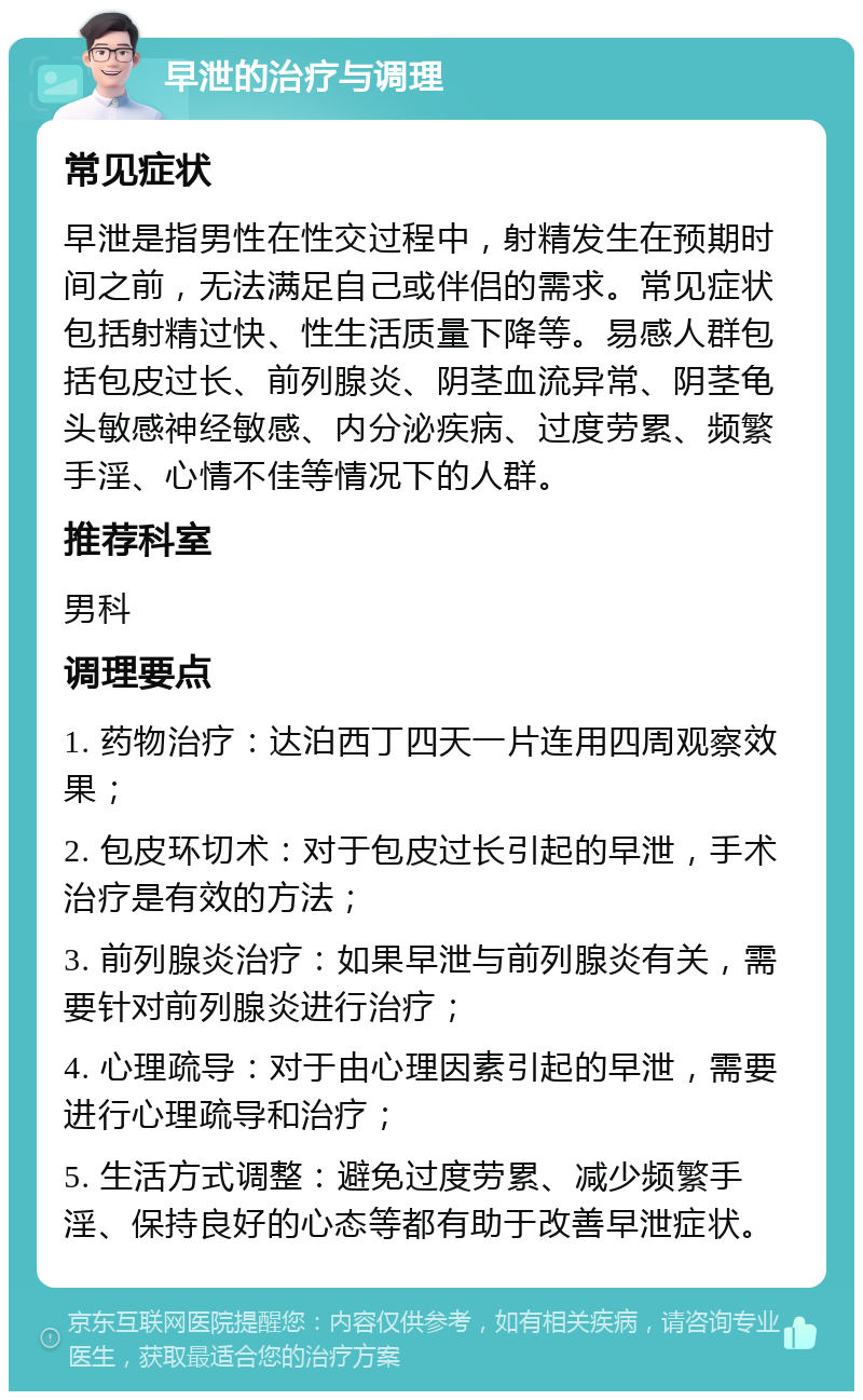 早泄的治疗与调理 常见症状 早泄是指男性在性交过程中，射精发生在预期时间之前，无法满足自己或伴侣的需求。常见症状包括射精过快、性生活质量下降等。易感人群包括包皮过长、前列腺炎、阴茎血流异常、阴茎龟头敏感神经敏感、内分泌疾病、过度劳累、频繁手淫、心情不佳等情况下的人群。 推荐科室 男科 调理要点 1. 药物治疗：达泊西丁四天一片连用四周观察效果； 2. 包皮环切术：对于包皮过长引起的早泄，手术治疗是有效的方法； 3. 前列腺炎治疗：如果早泄与前列腺炎有关，需要针对前列腺炎进行治疗； 4. 心理疏导：对于由心理因素引起的早泄，需要进行心理疏导和治疗； 5. 生活方式调整：避免过度劳累、减少频繁手淫、保持良好的心态等都有助于改善早泄症状。