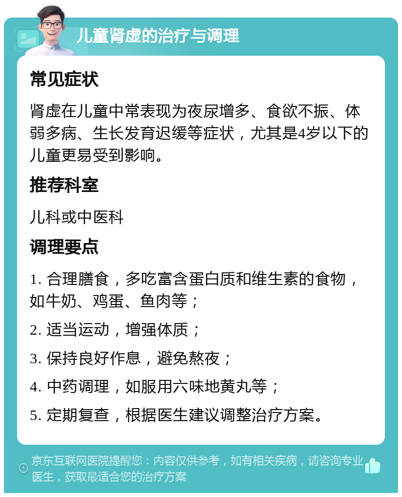 儿童肾虚的治疗与调理 常见症状 肾虚在儿童中常表现为夜尿增多、食欲不振、体弱多病、生长发育迟缓等症状，尤其是4岁以下的儿童更易受到影响。 推荐科室 儿科或中医科 调理要点 1. 合理膳食，多吃富含蛋白质和维生素的食物，如牛奶、鸡蛋、鱼肉等； 2. 适当运动，增强体质； 3. 保持良好作息，避免熬夜； 4. 中药调理，如服用六味地黄丸等； 5. 定期复查，根据医生建议调整治疗方案。