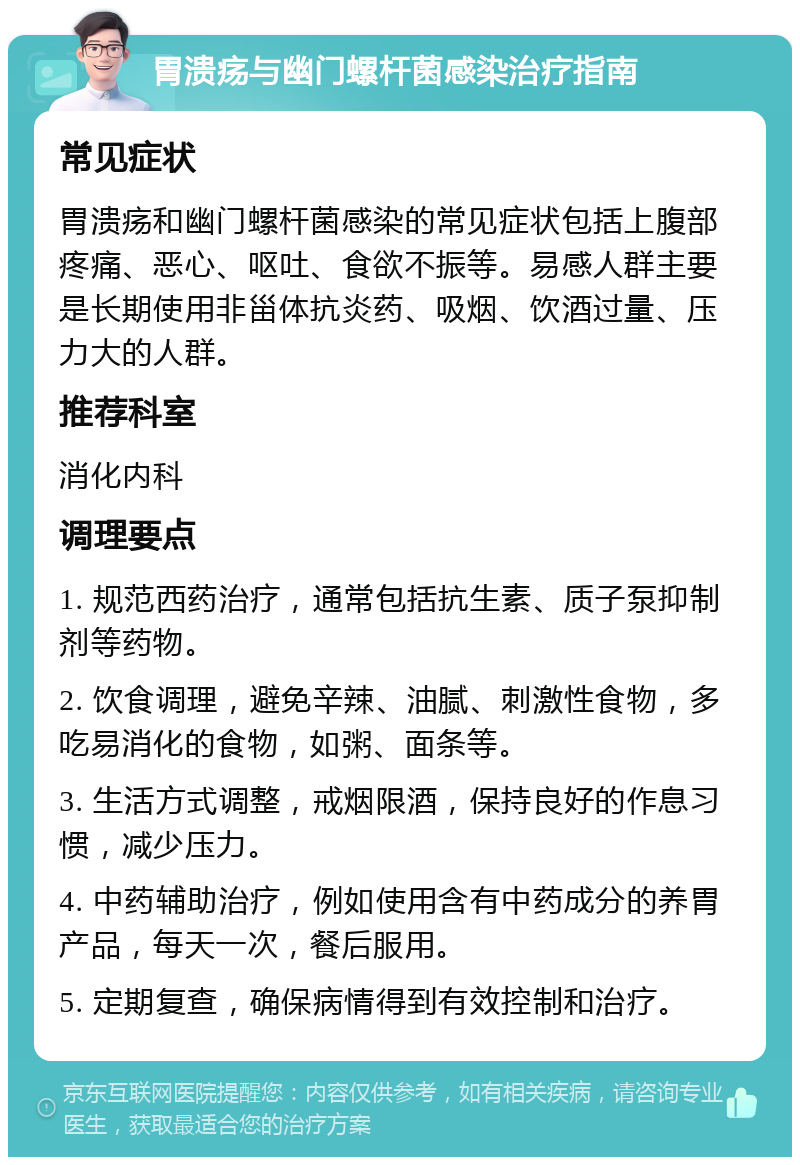 胃溃疡与幽门螺杆菌感染治疗指南 常见症状 胃溃疡和幽门螺杆菌感染的常见症状包括上腹部疼痛、恶心、呕吐、食欲不振等。易感人群主要是长期使用非甾体抗炎药、吸烟、饮酒过量、压力大的人群。 推荐科室 消化内科 调理要点 1. 规范西药治疗，通常包括抗生素、质子泵抑制剂等药物。 2. 饮食调理，避免辛辣、油腻、刺激性食物，多吃易消化的食物，如粥、面条等。 3. 生活方式调整，戒烟限酒，保持良好的作息习惯，减少压力。 4. 中药辅助治疗，例如使用含有中药成分的养胃产品，每天一次，餐后服用。 5. 定期复查，确保病情得到有效控制和治疗。