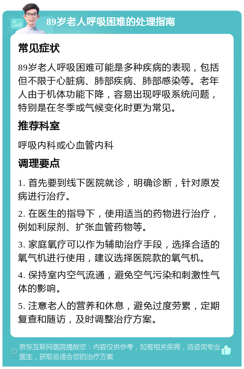 89岁老人呼吸困难的处理指南 常见症状 89岁老人呼吸困难可能是多种疾病的表现，包括但不限于心脏病、肺部疾病、肺部感染等。老年人由于机体功能下降，容易出现呼吸系统问题，特别是在冬季或气候变化时更为常见。 推荐科室 呼吸内科或心血管内科 调理要点 1. 首先要到线下医院就诊，明确诊断，针对原发病进行治疗。 2. 在医生的指导下，使用适当的药物进行治疗，例如利尿剂、扩张血管药物等。 3. 家庭氧疗可以作为辅助治疗手段，选择合适的氧气机进行使用，建议选择医院款的氧气机。 4. 保持室内空气流通，避免空气污染和刺激性气体的影响。 5. 注意老人的营养和休息，避免过度劳累，定期复查和随访，及时调整治疗方案。