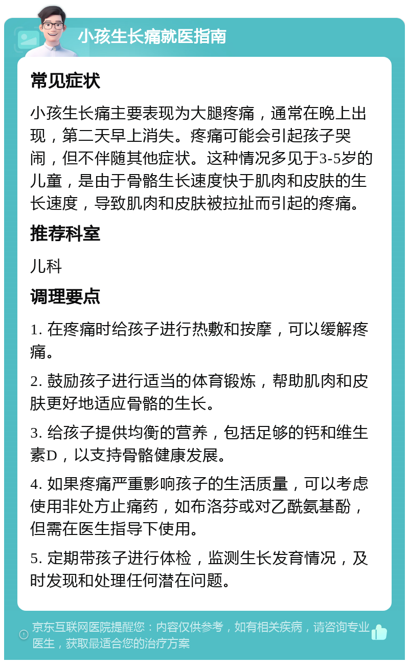 小孩生长痛就医指南 常见症状 小孩生长痛主要表现为大腿疼痛，通常在晚上出现，第二天早上消失。疼痛可能会引起孩子哭闹，但不伴随其他症状。这种情况多见于3-5岁的儿童，是由于骨骼生长速度快于肌肉和皮肤的生长速度，导致肌肉和皮肤被拉扯而引起的疼痛。 推荐科室 儿科 调理要点 1. 在疼痛时给孩子进行热敷和按摩，可以缓解疼痛。 2. 鼓励孩子进行适当的体育锻炼，帮助肌肉和皮肤更好地适应骨骼的生长。 3. 给孩子提供均衡的营养，包括足够的钙和维生素D，以支持骨骼健康发展。 4. 如果疼痛严重影响孩子的生活质量，可以考虑使用非处方止痛药，如布洛芬或对乙酰氨基酚，但需在医生指导下使用。 5. 定期带孩子进行体检，监测生长发育情况，及时发现和处理任何潜在问题。