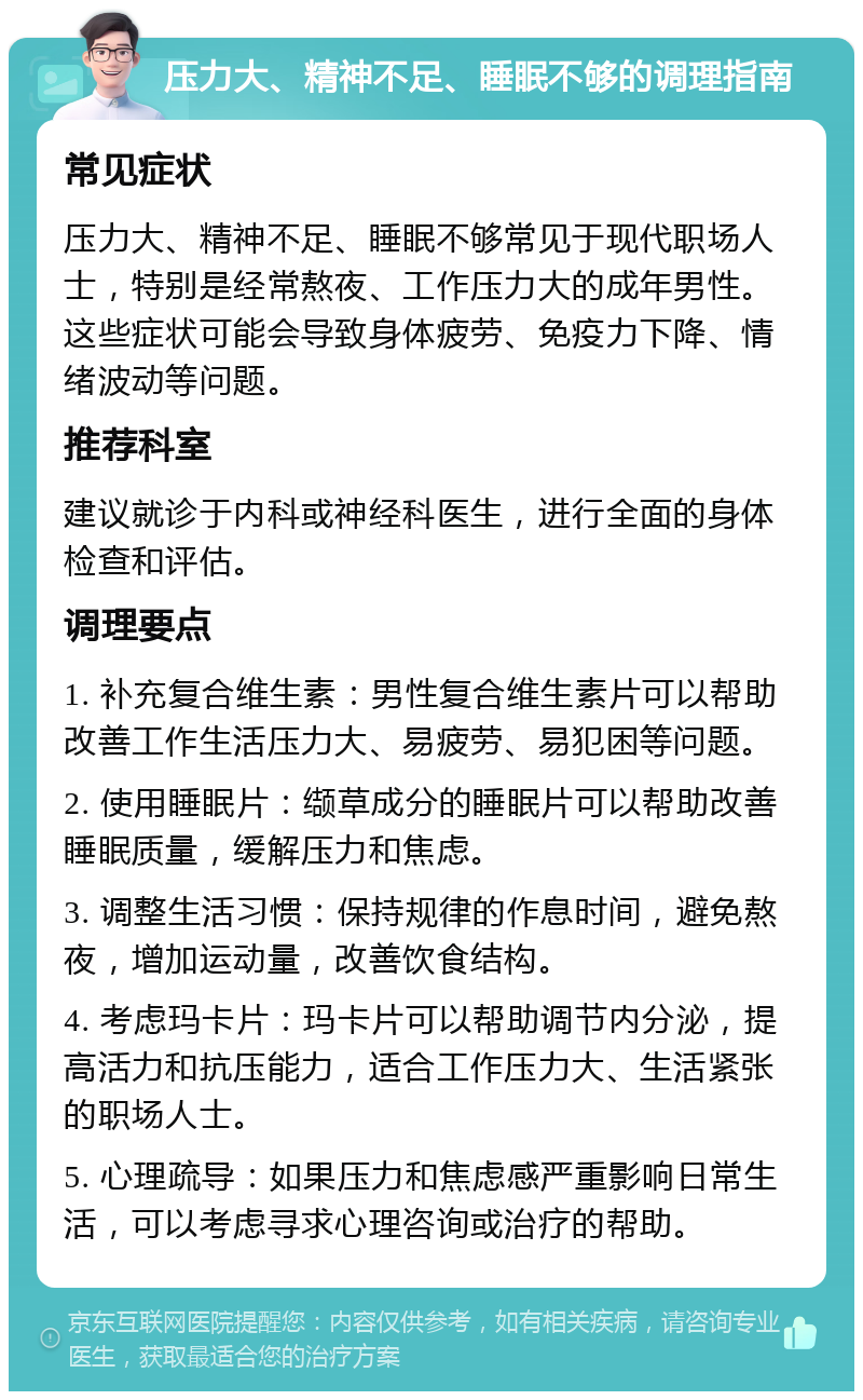 压力大、精神不足、睡眠不够的调理指南 常见症状 压力大、精神不足、睡眠不够常见于现代职场人士，特别是经常熬夜、工作压力大的成年男性。这些症状可能会导致身体疲劳、免疫力下降、情绪波动等问题。 推荐科室 建议就诊于内科或神经科医生，进行全面的身体检查和评估。 调理要点 1. 补充复合维生素：男性复合维生素片可以帮助改善工作生活压力大、易疲劳、易犯困等问题。 2. 使用睡眠片：缬草成分的睡眠片可以帮助改善睡眠质量，缓解压力和焦虑。 3. 调整生活习惯：保持规律的作息时间，避免熬夜，增加运动量，改善饮食结构。 4. 考虑玛卡片：玛卡片可以帮助调节内分泌，提高活力和抗压能力，适合工作压力大、生活紧张的职场人士。 5. 心理疏导：如果压力和焦虑感严重影响日常生活，可以考虑寻求心理咨询或治疗的帮助。