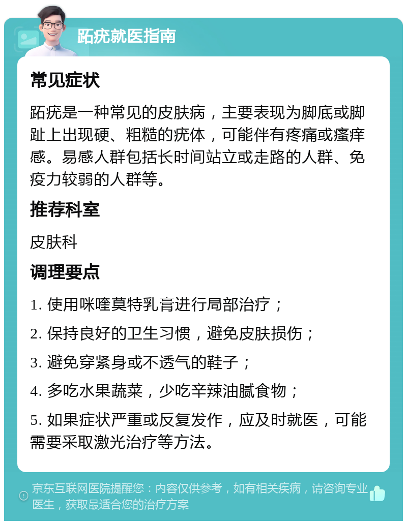 跖疣就医指南 常见症状 跖疣是一种常见的皮肤病，主要表现为脚底或脚趾上出现硬、粗糙的疣体，可能伴有疼痛或瘙痒感。易感人群包括长时间站立或走路的人群、免疫力较弱的人群等。 推荐科室 皮肤科 调理要点 1. 使用咪喹莫特乳膏进行局部治疗； 2. 保持良好的卫生习惯，避免皮肤损伤； 3. 避免穿紧身或不透气的鞋子； 4. 多吃水果蔬菜，少吃辛辣油腻食物； 5. 如果症状严重或反复发作，应及时就医，可能需要采取激光治疗等方法。