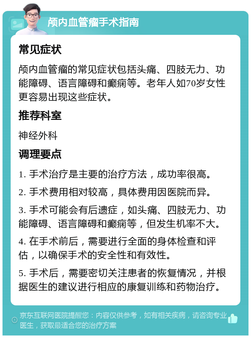 颅内血管瘤手术指南 常见症状 颅内血管瘤的常见症状包括头痛、四肢无力、功能障碍、语言障碍和癫痫等。老年人如70岁女性更容易出现这些症状。 推荐科室 神经外科 调理要点 1. 手术治疗是主要的治疗方法，成功率很高。 2. 手术费用相对较高，具体费用因医院而异。 3. 手术可能会有后遗症，如头痛、四肢无力、功能障碍、语言障碍和癫痫等，但发生机率不大。 4. 在手术前后，需要进行全面的身体检查和评估，以确保手术的安全性和有效性。 5. 手术后，需要密切关注患者的恢复情况，并根据医生的建议进行相应的康复训练和药物治疗。