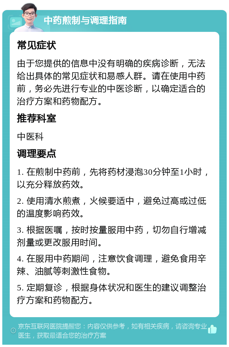 中药煎制与调理指南 常见症状 由于您提供的信息中没有明确的疾病诊断，无法给出具体的常见症状和易感人群。请在使用中药前，务必先进行专业的中医诊断，以确定适合的治疗方案和药物配方。 推荐科室 中医科 调理要点 1. 在煎制中药前，先将药材浸泡30分钟至1小时，以充分释放药效。 2. 使用清水煎煮，火候要适中，避免过高或过低的温度影响药效。 3. 根据医嘱，按时按量服用中药，切勿自行增减剂量或更改服用时间。 4. 在服用中药期间，注意饮食调理，避免食用辛辣、油腻等刺激性食物。 5. 定期复诊，根据身体状况和医生的建议调整治疗方案和药物配方。